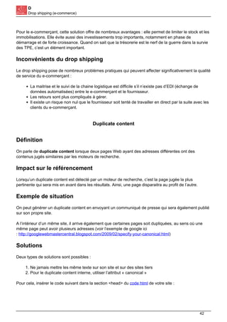D
Drop shipping (e-commerce)
Pour le e-commerçant, cette solution offre de nombreux avantages : elle permet de limiter le stock et les
immobilisations. Elle évite aussi des investissements trop importants, notamment en phase de
démarrage et de forte croissance. Quand on sait que la trésorerie est le nerf de la guerre dans la survie
des TPE, c’est un élément important.
Inconvénients du drop shipping
Le drop shipping pose de nombreux problèmes pratiques qui peuvent affecter significativement la qualité
de service du e-commerçant :
La maitrise et le suivi de la chaine logistique est difficile s’il n’existe pas d’EDI (échange de
données automatisées) entre le e-commerçant et le fournisseur.
Les retours sont plus compliqués à gérer.
Il existe un risque non nul que le fournisseur soit tenté de travailler en direct par la suite avec les
clients du e-commerçant.
Duplicate content
Définition
On parle de duplicate content lorsque deux pages Web ayant des adresses différentes ont des
contenus jugés similaires par les moteurs de recherche.
Impact sur le référencement
Lorsqu’un duplicate content est détecté par un moteur de recherche, c’est la page jugée la plus
pertinente qui sera mis en avant dans les résultats. Ainsi, une page disparaitra au profit de l’autre.
Exemple de situation
On peut générer un duplicate content en envoyant un communiqué de presse qui sera également publié
sur son propre site.
A l’intérieur d’un même site, il arrive également que certaines pages soit dupliquées, au sens où une
même page peut avoir plusieurs adresses (voir l’exemple de google ici
: http://googlewebmastercentral.blogspot.com/2009/02/specify-your-canonical.html)
Solutions
Deux types de solutions sont possibles :
1. Ne jamais mettre les même texte sur son site et sur des sites tiers
2. Pour le duplicate content interne, utiliser l’attribut « canonical »
Pour cela, insérer le code suivant dans la section <head> du code html de votre site :
42
 
