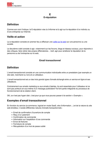 E
E-réputation
E
E-réputation
Définition
Comme son nom l’indique, la E-réputation vise à s’informer et à agir sur la réputation d’un individu ou
d’une entreprise sur Internet.
Veille et action
La e-réputation consiste en premier lieu a effectuer une veille sur le web sur une personne ou une
société.
Le deuxième volet consiste à agir, notamment sur les forums, blogs et réseaux sociaux, pour répondre à
des critiques, faire retirer des propos diffamatoires… bref, agir pour améliorer la réputation de la
personne ou de l’entreprise sur le web.
Email transactionnel
Définition
L’email transactionnel consiste en une communication individuelle entre un prestataire (par exemple un
site web, marchand ou non) et un utilisateur.
L’email transactionnel est un des trois grands types d’emails échangé entre un service en ligne et ses
utilisateurs.
Contrairement aux emails marketing ou aux emails d’alertes, ils sont essentiels pour l’utilisateur et ne
sont pas porteurs en eux-même d’un message publicitaire? Ils font partie intégrante du processus de
fonctionnement de la relation client.
OK, ce n’est pas hyper clair, c’est pour ça que vous pouvez passer à la section « Exemple ».
Exemples d’email transactionnel
En fonction du service (e-commerce, logiciel en mode SaaS, site d’information…) et de la nature du site
web émetteur, il existe différentes natures d’emails transactionnels :
Email de confirmation d’ouverture de compte
Reçu d’un paiement
Confirmation de commande
Information sur l’expédition d’une commande
Envoi de factures
Fermeture de compte
Récupération d’un mot de passe oublié
44
 