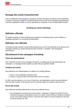 E
Email transactionnel
…
Routage des emails transactionnels
Avec la multiplication des pourriels en tout genre, les filtres anti-spam sont devenus très chatouilleux.
L’impact d’un mauvais routage d’un email transactionnel peut avoir des conséquences désastreuses.
Il est donc préférable d’utiliser un service spécialisé qui va garantir un taux de délivrabilité maximal.
Emailing (ou email marketing)
Définition officielle
On appelle emailing ou email marketing toute opération de marketing directe visant à diffuser un
message publicitaire à un ensemble de destinataires.
Définition non officielle
L’emailing consiste à polluer la boite email de personnes qui n’ont rien demandé en les abreuvant de
messages insipides qui partent directement dans le dossier « Corbeille » des messageries
électroniques.
Déroulement d’une campagne d’emailing
Choix des destinataires
Pour maximiser le retour d’une campagne d’emailing, un ciblage judicieux des destinataires est
nécessaire. Le message doit être adapté au public cible pour générer l’intérêt.
Création de l’email
Deux éléments sont indispensables à la création d’un emailing efficace :
1. Avoir un nom d’expéditeur explicite et clair
2. Choisir un sujet percutant et donnant envie d’ouvrir le contenu
En effet, avant de décider ou non d’ouvrir l’email reçu, les destinataires verront ces deux éléments
dans leur liste d’emails. Si ces derniers sont de mauvaise qualité, les emails ne seront pas lus.
Envoi des emails
Deux éléments essentiels déterminent le choix de la méthode d’envoi :
1. Les messageries et serveurs de courrier sortant « classiques » bloquent le nombre d’envois
simultanés à plusieurs destinataires à partir d’un certain nombre (200 pour Gandi par exemple).
Si vous avez 2500 emails à envoyer, il faut donc faire appel à un service spécial (ou faire des
envois par paquets de 100).
45
 