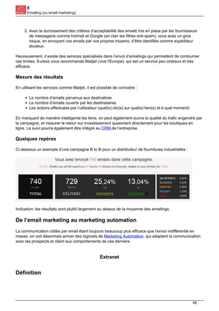 E
Emailing (ou email marketing)
2. Avec le durcissement des critères d’acceptabilité des emails mis en place par les fournisseurs
de messagerie comme hotmail et Google (en clair les filtres anti-spam), vous avez un gros
risque, en envoyant vos emails par vos propres moyens, d’être identifiés comme expéditeur
douteux.
Heureusement, il existe des services spécialisés dans l’envoi d’emailings qui permettent de contourner
ces limites. Eureos vous recommande Mailjet (vive l’Europe), qui est un service peu onéreux et très
efficace.
Mesure des résultats
En utilisant les services comme Mailjet, il est possible de connaitre :
Le nombre d’emails parvenus aux destinatires
Le nombre d’emails ouverts par les destinataires
Les actions effectuées par l’utilisateur (quel(s) clic(s) sur quel(s) lien(s) et à quel moment)
En marquant de manière intelligente les liens, on peut également suivre la qualité du trafic engendré par
la campagne, et mesurer le retour sur investissement quasiment directement pour les boutiques en
ligne. Le suivi pourra également être intégré au CRM de l’entreprise.
Quelques repères
Ci-dessous un exemple d’une campagne B to B pour un distributeur de fournitures industrielles :
Indication: les résultats sont plutôt largement au dessus de la moyenne des emailings.
De l’email marketing au marketing automation
La communication ciblée par email étant toujours beaucoup plus efficace que l’envoi indifférentié en
masse, on voit désormais arriver des logiciels de Marketing Automation, qui adaptent la communication
avec les prospects et client aux comportements de ces derniers.
Extranet
Définition
46
 