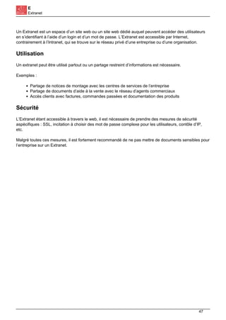 E
Extranet
Un Extranet est un espace d’un site web ou un site web dédié auquel peuvent accéder des utilisateurs
en s’identifiant à l’aide d’un login et d’un mot de passe. L’Extranet est accessible par Internet,
contrairement à l’Intranet, qui se trouve sur le réseau privé d’une entreprise ou d’une organisation.
Utilisation
Un extranet peut être utilisé partout ou un partage restreint d’informations est nécessaire.
Exemples :
Partage de notices de montage avec les centres de services de l’entreprise
Partage de documents d’aide à la vente avec le réseau d’agents commerciaux
Accès clients avec factures, commandes passées et documentation des produits
Sécurité
L’Extranet étant accessible à travers le web, il est nécessaire de prendre des mesures de sécurité
aspécifiques : SSL, incitation à choisir des mot de passe complexe pour les utilisateurs, contôle d’IP,
etc.
Malgré toutes ces mesures, il est fortement recommandé de ne pas mettre de documents sensibles pour
l’entreprise sur un Extranet.
47
 