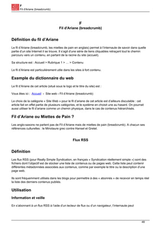 F
Fil d'Ariane (breadcrumb)
F
Fil d'Ariane (breadcrumb)
Définition du fil d’Ariane
Le fil d’Ariane (breadcrumb, les miettes de pain en anglais) permet à l’internaute de savoir dans quelle
partie d’un site Internet il se trouve. Il s’agit d’une série de liens cliquables retraçant tout le chemin
parcouru vers un contenu, en partant de la racine du site (accueil).
Sa structure est : Accueil > Rubrique 1 > … > Contenu
Le fil d’Ariane est particulièrement utile dans les sites à fort contenu.
Exemple du dictionnaire du web
Le fil d’Ariane de cet article (situé sous le logo et le titre du site) est :
Vous êtes ici : Accueil › Site web › Fil d’Ariane (breadcrumb)
Le choix de la catégorie « Site Web » pour le fil d’ariane de cet article est d’ailleurs discutable : cet
article fait en effet partie de plusieurs catégories, et le système en choisit une au hasard. On pourrait
aussi utiliser le fil d’ariane comme un chemin physique, dans le cas de contenus hiérarchisés.
Fil d’Ariane ou Miettes de Pain ?
Les anglo-saxons ne parlent pas de Fil d’Ariane mais de miettes de pain (breadcrumb). A chacun ses
références culturelles : le Minotaure grec contre Hansel et Gretel.
Flux RSS
Définition
Les flux RSS (pour Really Simple Syndication, en français « Syndication réellement simple ») sont des
fichiers dont l’objectif est de stocker une liste de contenus ou de pages web. Cette liste peut contenir
différentes métadonnées associées aux contenus, comme par exemple le titre ou la description d’une
page web.
Ils sont fréquemment utilisés dans les blogs pour permettre à des « abonnés » de recevoir en temps réel
la liste des derniers contenus publiés.
Utilisation
Information et veille
En s’abonnant à un flux RSS à l’aide d’un lecteur de flux ou d’un navigateur, l’internaute peut
48
 