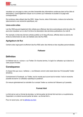 F
Flux RSS
visualiser sur une page ou dans une liste l’ensemble des informations contenues dans le flux (titre et
description). Il peut également cliquer sur le contenu qui l’intéresse et accéder à la page web
correspondante.
De nombreux sites utilisent des flux RSS : blogs, forums, sites d’information, moteurs de recherche
(abonnement à une recherche spécifique), etc.
Liens entre sites
Les flux RSS peuvent également être utilisés pour effectuer des liens automatiques entre les sites. On
peut ainsi visualiser sur un site A le titre et la description des dernières publications d’un site B.
Par exemple, la liste des derniers articles publiés sur le blog d’Eureos, affichée dans la colonne de
droite du dictionnaire du web, est réalisée avec des flux RSS.
Agrégateurs de flux
Certains sites regroupent et affichent des flux RSS selon des thèmes et des requêtes personnalisées.
Follower
Définition
Un follower est un « suiveur » sur Twitter. En d’autres termes, il s’agit d’un utilisateur qui s’abonne à
votre propre fil twitter.
Conséquence
A chaque fois que vous « twitterez », vos followers verront votre tweet dans leur fil d’actualité Twitter
(timeline).
Contrairement à Facebook, sur Twitter, tout le monde peut suivre tout le monde. Il est en revanche
possible de bannir un utilisateur spécifique à postériori.
On mesure généralement la notoriété d’un compte Twitter au nombre de Followers qu’il possède.
Format html
Le html est en soit un format de données. Le fait de parler de format html est donc un euphémisme.
Cependant, on entend souvent parler de texte « au format html ».
Pour en savoir plus, voir la définition du html.
49
 