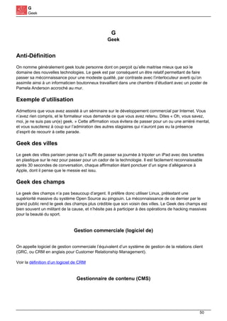 G
Geek
G
Geek
Anti-Définition
On nomme généralement geek toute personne dont on perçoit qu’elle maitrise mieux que soi le
domaine des nouvelles technologies. Le geek est par conséquent un être relatif permettant de faire
passer sa méconnaissance pour une modeste qualité, par contraste avec l’interlocuteur averti qu’on
assimile ainsi à un informaticien boutonneux travaillant dans une chambre d’étudiant avec un poster de
Pamela Anderson accroché au mur.
Exemple d’utilisation
Admettons que vous avez assisté à un séminaire sur le développement commercial par Internet. Vous
n’avez rien compris, et le formateur vous demande ce que vous avez retenu. Dites « Oh, vous savez,
moi, je ne suis pas un(e) geek. » Cette affirmation vous évitera de passer pour un ou une arriéré mental,
et vous susciterez à coup sur l’admiration des autres stagiaires qui n’auront pas eu la présence
d’esprit de recourir à cette parade.
Geek des villes
Le geek des villes parisien pense qu’il suffit de passer sa journée à tripoter un iPad avec des lunettes
en plastique sur le nez pour passer pour un cador de la technologie. Il est facilement reconnaissable
après 30 secondes de conversation, chaque affirmation étant ponctuer d’un signe d’allégeance à
Apple, dont il pense que le messie est issu.
Geek des champs
Le geek des champs n’a pas beaucoup d’argent. Il préfère donc utiliser Linux, prétextant une
supériorité massive du système Open Source au pingouin. La méconnaissance de ce dernier par le
grand public rend le geek des champs plus crédible que son voisin des villes. Le Geek des champs est
bien souvent un militant de la cause, et n’hésite pas à participer à des opérations de hacking massives
pour la beauté du sport.
Gestion commerciale (logiciel de)
On appelle logiciel de gestion commerciale l’équivalent d’un système de gestion de la relations client
(GRC, ou CRM en anglais pour Customer Relationship Management).
Voir la définition d’un logiciel de CRM
Gestionnaire de contenu (CMS)
50
 