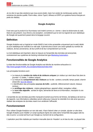 G
Gestionnaire de contenu (CMS)
Je ne cite ici que des solutions que nous avons testé, mais il en existe de nombreuses autres, dont
certaines de grande qualité. Parmi elles, citons Typo3, Alfresco et SPIP (un système franco-français en
perte de vitesse).
Google Analytics
Il est rare que le produit d’un fournisseur soit inséré comme un « terme » dans le dictionnaire du web.
Dans le cas présent, nous ferons une exception, considérant que le nom du logiciel de suivi statistique
de Google est quasiment passé dans le langage courant.
Définition
Google Analytics est un logiciel en mode SAAS (c’est à dire accessible uniquement par le web) dédié
au suivi statistique de l’activité d’un site web. Il permet ainsi d’avoir une vision globale du nombre de
visiteurs, de leur provenance, de leur profil et de leur comportement sur le site.
Le mot statistique est important, dans la mesure où l’ensemble des données est anonymisé,
contrairement aux systèmes de tracking individuel de type Marketing Automation.
Fonctionnalités de Google Analytics
La liste des fonctionnalités de Google Analytics est décrite de manière exhaustive ici :
http://www.google.fr/intl/fr_ALL/analytics/features/index.html
Les principales fonctions sont :
La mesure du nombre de visite et de visiteurs uniques (un visiteur qui vient deux fois dans la
journée = 2 visites, 1 visiteur unique)
La mesure du comportement des visiteurs sur le site : contenu consulté, temps passé, chemin
emprunté, taux de rebond…
L’identification des principales sources de trafic : publicité, référencement naturel, réseaux
sociaux…
Le profilage des visiteurs : origine géographique, appareil utilisé, navigateur utilisé…
Le suivi des objectifs : achats en ligne, demande de devis et d’information, inscription à une
newsletter…
L’ensemble de ces données peut être manipulé et extrait sous forme de fichiers, de tableaux de bord ou
de rapports. Les informations collectées seront utiles pour mesurer la notoriété d’un site ainsi que pour
réaliser des analyses de données visant à en améliorer l’efficacité.
Fonctionnement
Pour utiliser Google Analytics sur son site web, il faut d’abord créer un compte, ajouter un site dans
Google Analytics puis installer un script (quelques lignes de code) dans l’ensemble des pages web du
site à suivre. Le script est fourni par Google au moment de la configuration.
L’opération peut être réalisée par insertion manuelle dans le <header> ou le bas du site. La plupart des
52
 