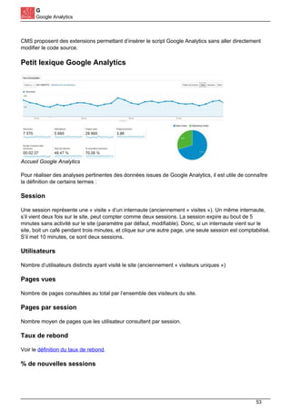 G
Google Analytics
CMS proposent des extensions permettant d’insérer le script Google Analytics sans aller directement
modifier le code source.
Petit lexique Google Analytics
Accueil Google Analytics
Pour réaliser des analyses pertinentes des données issues de Google Analytics, il est utile de connaître
la définition de certains termes :
Session
Une session représente une « visite » d’un internaute (anciennement « visites »). Un même internaute,
s’il vient deux fois sur le site, peut compter comme deux sessions. La session expire au bout de 5
minutes sans activité sur le site (paramètre par défaut, modifiable). Donc, si un internaute vient sur le
site, boit un café pendant trois minutes, et clique sur une autre page, une seule session est comptabilisé.
S’il met 10 minutes, ce sont deux sessions.
Utilisateurs
Nombre d’utilisateurs distincts ayant visité le site (anciennement « visiteurs uniques »)
Pages vues
Nombre de pages consultées au total par l’ensemble des visiteurs du site.
Pages par session
Nombre moyen de pages que les utilisateur consultent par session.
Taux de rebond
Voir le définition du taux de rebond.
% de nouvelles sessions
53
 
