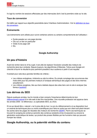 G
Google Analytics
Il s’agit du nombre de sessions effectuées par des internautes dont c’est la première visite sur le site.
Taux de conversion
Est défini par rapport aux objectifs paramétrés dans l’interface d’administration. Voir la définition du taux
de conversion.
Événements
Les évènements sont utilisés pour suivre certaines actions ou certains comportements de l’utilisateur :
Durée passée sur une page donnée
Clic sur un lien en particulier
Visite d’une page clef
Etc.
Google Authorship
Un peu d’histoire
Avant de rentrer dans le vif du sujet, il est utile de replacer l’évolution actuelle des moteurs de
recherche dans leur contexte. Depuis toujours, les algorithmes d’Altavista, Yahoo puis Google ont
cherché à fournir le résultat le plus pertinent possible à leur audience à partir d’une requête.
Il existait pour cela deux grandes familles de critères :
Les critères endogènes, inhérents au site lui-même. Du simple comptage des occurrences des
mots-clefs pour les premiers moteurs à l’analyse sémantique des pages et des liens internes
actuellement.
Les critères exogènes, liés aux liens réalisés depuis des sites tiers vers le site à analyser (les
fameux backlink)
Les dérives du SEO
Depuis quelques années, tout le monde a bien compris l’importance déterminante du bon
référencement naturel d’un site web à des fins mercantiles. Une nouvelle profession est apparue dans
les années 2000 : le référenceur, ou spécialiste SEO, au choix.
Et ce qui devait être « naturel » ne l’a plus été du tout. Le pro du référencement a à sa disposition tout
un arsenal de techniques plus ou moins scientifiques pour faire en sorte que son client soit placé devant
les autres dans les pages de résultats des moteurs de recherche (SERP). Parmi ces techniques se
trouvent le scraping de contenus (prendre des contenus existants et les ré-associer) ou encore la
génération automatique de textes, qui produit des proses illisibles par les humains mais qui peuvent
tromper les robots.
Google Authorship, ou la paternité vérifiée du contenu
54
 