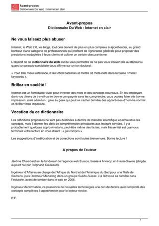 Avant-propos
Dictionnaire Du Web : Internet en clair
Avant-propos
Dictionnaire Du Web : Internet en clair
Ne vous laissez plus abuser
Internet, le Web 2.0, les blogs, tout cela devient de plus en plus complexe à appréhender, au grand
bonheur d’une catégorie de professionnels qui profitent de l’ignorance générale pour proposer des
prestations inadaptées à leurs clients et cultiver un certain obscurantisme.
L’objectif de ce dictionnaire du Web est de vous permettre de ne pas vous trouver pris au dépourvu
quand un pseudo-spécialiste vous affirme sur un ton doctoral :
« Pour être mieux référencé, il faut 2568 backlinks et mettre 38 mots-clefs dans la balise <meta>
keywords ».
Brillez en société !
Internet est un formidable vivier pour inventer des mots et des concepts nouveaux. En les employant
dans vos diners de travail ou en bonne compagnie sans les comprendre, vous pouvez faire très bonne
impression, mais attention : gare au geek qui peut se cacher derrière des apparences d’homme normal
et révéler votre imposture.
Vocation de ce dictionnaire
Les définitions proposées ne sont pas destinées à décrire de manière scientifique et exhaustive les
concepts, mais à donner les clefs de compréhension principales aux lecteurs novices. Il y a
probablement quelques approximations, peut-être même des fautes, mais l’essentiel est que vous
terminiez votre lecture en vous disant : « j’ai compris ».
Les suggestions d’amélioration et de corrections sont toutes bienvenues. Bonne lecture !
A propos de l'auteur
Jérôme Chambard est le fondateur de l’agence web Eureos, basée à Annecy, en Haute-Savoie (dirigée
aujourd’hui par Stéphane Couleaud).
Ingénieur d’Affaires en charge de l’Afrique du Nord et de l’Amérique du Sud pour une filiale de
Siemens, puis Directeur Marketing dans un groupe Suédo-Suisse, il a fait toute sa carrière dans
l’industrie, avant de tomber dans le web en 2006.
Ingénieur de formation, ce passionné de nouvelles technologies a le don de décrire avec simplicité des
concepts complexes à appréhender pour le lecteur novice.
P.F.
1
 