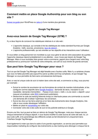 G
Google Authorship
Comment mettre en place Google Authorship pour son blog ou son
site ?
Suivez ce guide pour WordPress ou celui-ci d’une manière plus générale.
Google Tag Manager
Avez-vous besoin de Google Tag Manager (GTM) ?
Il y a deux façons de concevoir les statistiques relatives à un site web :
L’approche classique, qui consiste à lire les statistiques de visites standard fournies par Google
Analytics : trafic, sources, provenance, taux de rebond…
L’approche professionnelle, qui est orientée sur les objectifs et les interactions avec l’utilisateur.
Si vous éditer un blog personnel non monétisé ou que vous gérer le site de votre association de quartier,
l’approche classique répond probablement à vos attentes : vous n’avez pas besoin de Google Tag
Manager. Mais si vous souhaitez faire grossir votre e-commerce, gagner plus d’argent avec votre blog
professionnel ou promouvoir l’activité de votre entreprise, cet outil va vous rendre de grands services.
Que peut faire Google Tag Manager pour vous ?
Tout ce que fait Google Tag Manager est déjà faisable avec d’autres outils. Mais il y a certaines choses
que vous ne faites peut-être pas aujourd’hui parce qu’elles sont trop complexes, et que Google Tag
Manager va vous permettre de faire sans connaissances techniques.
Avec un seul et unique code de suivi à insérer dans votre site web, e-commerce ou blog, vous pourrez
par exemple :
Suivre le nombre de soumission de vos formulaires de contact de manière individualisée, et les
configurer comme objectifs dans Google Analytics : demande de devis, inscription à une
newsletter, demande d’échantillon… Passez d’une vision « trafic » à une vision « objectif » pour
mesurer et améliorer votre ROI (notamment publicitaire).
Déclencher le code de tracking Adwords lorsqu’un internaute passe une commande ou soumet
une demande afin d’utiliser l’optimiseur de conversion.
Suivre les clics sur les liens externes et en faire des évènements dans Google Analytics, très
utile si vous voulez développer l’affiliation.
Mettre en place le remarketing sur votre site.
Connecter votre site à des outils de suivi et de publicité extérieurs à Google.
Encore une fois, tout ça peut se faire en dehors de Google Tag Manager, mais pour chaque service,
chaque évènement et chaque objectif, il vous faudra modifier le code source de votre site web. Ici, un
seul code suffit, et le paramétrage des différents scripts se fait directement et uniquement dans
l’interface Google Tag Manager.
Il est également à noter que dans le cadre d’une grande organisation, ce service peut permettre aux
responsables marketing de configurer des évènements ou des tracking sans déranger à chaque fois le
56
 