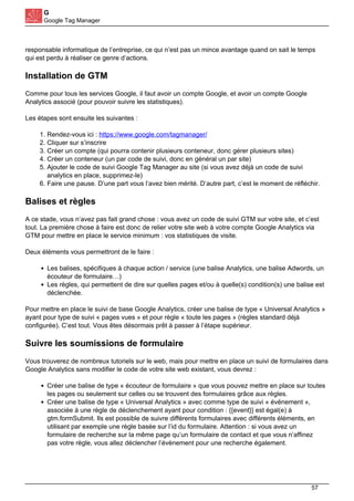G
Google Tag Manager
responsable informatique de l’entreprise, ce qui n’est pas un mince avantage quand on sait le temps
qui est perdu à réaliser ce genre d’actions.
Installation de GTM
Comme pour tous les services Google, il faut avoir un compte Google, et avoir un compte Google
Analytics associé (pour pouvoir suivre les statistiques).
Les étapes sont ensuite les suivantes :
1. Rendez-vous ici : https://www.google.com/tagmanager/
2. Cliquer sur s’inscrire
3. Créer un compte (qui pourra contenir plusieurs conteneur, donc gérer plusieurs sites)
4. Créer un conteneur (un par code de suivi, donc en général un par site)
5. Ajouter le code de suivi Google Tag Manager au site (si vous avez déjà un code de suivi
analytics en place, supprimez-le)
6. Faire une pause. D’une part vous l’avez bien mérité. D’autre part, c’est le moment de réfléchir.
Balises et règles
A ce stade, vous n’avez pas fait grand chose : vous avez un code de suivi GTM sur votre site, et c’est
tout. La première chose à faire est donc de relier votre site web à votre compte Google Analytics via
GTM pour mettre en place le service minimum : vos statistiques de visite.
Deux éléments vous permettront de le faire :
Les balises, spécifiques à chaque action / service (une balise Analytics, une balise Adwords, un
écouteur de formulaire…)
Les règles, qui permettent de dire sur quelles pages et/ou à quelle(s) condition(s) une balise est
déclenchée.
Pour mettre en place le suivi de base Google Analytics, créer une balise de type « Universal Analytics »
ayant pour type de suivi « pages vues » et pour règle « toute les pages » (règles standard déjà
configurée). C’est tout. Vous êtes désormais prêt à passer à l’étape supérieur.
Suivre les soumissions de formulaire
Vous trouverez de nombreux tutoriels sur le web, mais pour mettre en place un suivi de formulaires dans
Google Analytics sans modifier le code de votre site web existant, vous devrez :
Créer une balise de type « écouteur de formulaire » que vous pouvez mettre en place sur toutes
les pages ou seulement sur celles ou se trouvent des formulaires grâce aux règles.
Créer une balise de type « Universal Analytics » avec comme type de suivi « événement »,
associée à une règle de déclenchement ayant pour condition : {{event}} est égal(e) à
gtm.formSubmit. Ils est possible de suivre différents formulaires avec différents éléments, en
utilisant par exemple une règle basée sur l’id du formulaire. Attention : si vous avez un
formulaire de recherche sur la même page qu’un formulaire de contact et que vous n’affinez
pas votre règle, vous allez déclencher l’évènement pour une recherche également.
57
 