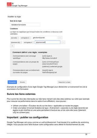 G
Google Tag Manager
Exemple de configuration d’une règle Google Tag Manager pour déclencher un évènement lors de la
soumission d’un formulaire
Suivre les liens externes
Pour suivre les clics des internautes sur des liens menant vers des sites extérieur au votre (par exemple
pour mesurer sa performance dans le cadre d’une affiliation), vous pouvez :
Utiliser une balise « Écouteur de clic sur les liens » applicable sur toutes les pages
Créer une balise Universal Analytics de type « Évènement » associée à une règle {{event}} est
égal(e) à gtm.linkClick et une autre permettant d’exclure les url de votre site (avec {{element
url}} ne contient pas)
Important : publier sa configuration
Google Tag Manager est conçu comme un outil professionnel. Il est équipé d’un système de versioning
intégré. Vous pouvez donc faire évoluer votre configuration sans altérer le fonctionnement du site.
58
 