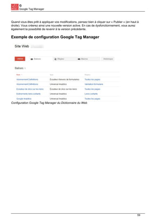 G
Google Tag Manager
Quand vous êtes prêt à appliquer vos modifications, pensez bien à cliquer sur « Publier » (en haut à
droite). Vous créerez ainsi une nouvelle version active. En cas de dysfonctionnement, vous aurez
également la possibilité de revenir à la version précédente.
Exemple de configuration Google Tag Manager
Configuration Google Tag Manager du Dictionnaire du Web
59
 