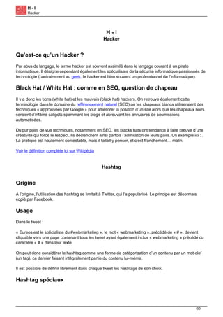 H - I
Hacker
H - I
Hacker
Qu’est-ce qu’un Hacker ?
Par abus de langage, le terme hacker est souvent assimilé dans le langage courant à un pirate
informatique. Il désigne cependant également les spécialistes de la sécurité informatique passionnés de
technologie (contrairement au geek, le hacker est bien souvent un professionnel de l’informatique).
Black Hat / White Hat : comme en SEO, question de chapeau
Il y a donc les bons (white hat) et les mauvais (black hat) hackers. On retrouve également cette
terminologie dans le domaine du référencement naturel (SEO) où les chapeaux blancs utiliseraient des
techniques « approuvées par Google » pour améliorer la position d’un site alors que les chapeaux noirs
seraient d’infâme saligots spammant les blogs et abreuvant les annuaires de soumissions
automatisées.
Du pur point de vue techniques, notamment en SEO, les blacks hats ont tendance à faire preuve d’une
créativité qui force le respect. Ils déclenchent ainsi parfois l’admiration de leurs pairs. Un exemple ici : .
La pratique est hautement contestable, mais il fallait y penser, et c’est franchement… malin.
Voir le définition complète ici sur Wikipédia
Hashtag
Origine
A l’origine, l’utilisation des hashtag se limitait à Twitter, qui l’a popularisé. Le principe est désormais
copié par Facebook.
Usage
Dans le tweet :
« Eureos est le spécialiste du #webmarketing », le mot « webmarketing », précédé de « # », devient
cliquable vers une page contenant tous les tweet ayant également inclus « webmarketing » précédé du
caractère « # » dans leur texte.
On peut donc considérer le hashtag comme une forme de catégorisation d’un contenu par un mot-clef
(un tag), ce dernier faisant intégralement partie du contenu lui-même.
Il est possible de définir librement dans chaque tweet les hashtags de son choix.
Hashtag spéciaux
60
 