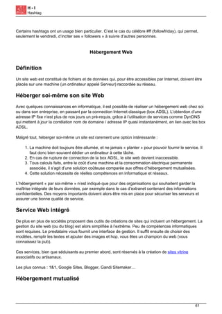 H - I
Hashtag
Certains hashtags ont un usage bien particulier. C’est le cas du célèbre #ff (followfriday), qui permet,
seulement le vendredi, d’inciter ses « followers » à suivre d’autres personnes.
Hébergement Web
Définition
Un site web est constitué de fichiers et de données qui, pour être accessibles par Internet, doivent être
placés sur une machine (un ordinateur appelé Serveur) raccordée au réseau.
Héberger soi-même son site Web
Avec quelques connaissances en informatique, il est possible de réaliser un hébergement web chez soi
ou dans son entreprise, en passant par la connection Internet classique (box ADSL). L’obtention d’une
adresse IP fixe n’est plus de nos jours un pré-requis, grâce à l’utilisation de services comme DynDNS
qui mettent à jour la corrélation nom de domaine / adresse IP quasi instantanément, en lien avec les box
ADSL.
Malgré tout, héberger soi-même un site est rarement une option intéressante :
1. La machine doit toujours être allumée, et ne jamais « planter » pour pouvoir fournir le service. Il
faut donc bien souvent dédier un ordinateur à cette tâche.
2. En cas de rupture de connection de la box ADSL, le site web devient inaccessible.
3. Tous calculs faits, entre le coût d’une machine et la consommation électrique permanente
associée, il s’agit d’une solution coûteuse comparée aux offres d’hébergement mutualisées.
4. Cette solution nécessite de réelles compétences en informatique et réseaux.
L’hébergement « par soi-même » n’est indiqué que pour des organisations qui souhaitent garder la
maîtrise intégrale de leurs données, par exemple dans le cas d’extranet contenant des informations
confidentielles. Des moyens importants doivent alors être mis en place pour sécuriser les serveurs et
assurer une bonne qualité de service.
Service Web intégré
De plus en plus de sociétés proposent des outils de créations de sites qui incluent un hébergement. La
gestion du site web (ou du blog) est alors simplifiée à l’extrême. Peu de compétences informatiques
sont requises. Le prestataire vous fournit une interface de gestion. Il suffit ensuite de choisir des
modèles, remplir les textes et ajouter des images et hop, vous êtes un champion du web (vous
connaissez la pub).
Ces services, bien que séduisants au premier abord, sont réservés à la création de sites vitrine
associatifs ou artisanaux.
Les plus connus : 1&1, Google Sites, Blogger, Gandi Sitemaker…
Hébergement mutualisé
61
 