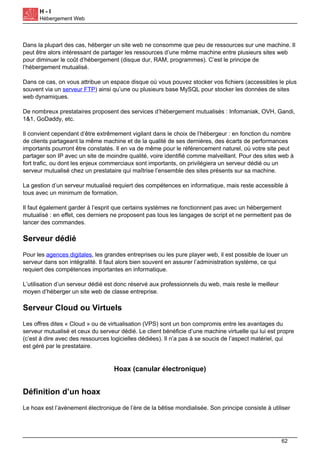 H - I
Hébergement Web
Dans la plupart des cas, héberger un site web ne consomme que peu de ressources sur une machine. Il
peut être alors intéressant de partager les ressources d’une même machine entre plusieurs sites web
pour diminuer le coût d’hébergement (disque dur, RAM, programmes). C’est le principe de
l’hébergement mutualisé.
Dans ce cas, on vous attribue un espace disque où vous pouvez stocker vos fichiers (accessibles le plus
souvent via un serveur FTP) ainsi qu’une ou plusieurs base MySQL pour stocker les données de sites
web dynamiques.
De nombreux prestataires proposent des services d’hébergement mutualisés : Infomaniak, OVH, Gandi,
1&1, GoDaddy, etc.
Il convient cependant d’être extrêmement vigilant dans le choix de l’hébergeur : en fonction du nombre
de clients partageant la même machine et de la qualité de ses dernières, des écarts de performances
importants pourront être constatés. Il en va de même pour le référencement naturel, où votre site peut
partager son IP avec un site de moindre qualité, voire identifié comme malveillant. Pour des sites web à
fort trafic, ou dont les enjeux commerciaux sont importants, on privilégiera un serveur dédié ou un
serveur mutualisé chez un prestataire qui maîtrise l’ensemble des sites présents sur sa machine.
La gestion d’un serveur mutualisé requiert des compétences en informatique, mais reste accessible à
tous avec un minimum de formation.
Il faut également garder à l’esprit que certains systèmes ne fonctionnent pas avec un hébergement
mutualisé : en effet, ces derniers ne proposent pas tous les langages de script et ne permettent pas de
lancer des commandes.
Serveur dédié
Pour les agences digitales, les grandes entreprises ou les pure player web, il est possible de louer un
serveur dans son intégralité. Il faut alors bien souvent en assurer l’administration système, ce qui
requiert des compétences importantes en informatique.
L’utilisation d’un serveur dédié est donc réservé aux professionnels du web, mais reste le meilleur
moyen d’héberger un site web de classe entreprise.
Serveur Cloud ou Virtuels
Les offres dites « Cloud » ou de virtualisation (VPS) sont un bon compromis entre les avantages du
serveur mutualisé et ceux du serveur dédié. Le client bénéficie d’une machine virtuelle qui lui est propre
(c’est à dire avec des ressources logicielles dédiées). Il n’a pas à se soucis de l’aspect matériel, qui
est géré par le prestataire.
Hoax (canular électronique)
Définition d’un hoax
Le hoax est l’avènement électronique de l’ère de la bêtise mondialisée. Son principe consiste à utiliser
62
 