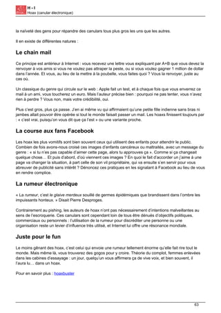 H - I
Hoax (canular électronique)
la naïveté des gens pour répandre des canulars tous plus gros les uns que les autres.
Il en existe de différentes natures :
Le chain mail
Ce principe est antérieur à Internet : vous recevez une lettre vous expliquant par A+B que vous devez la
renvoyer à vos amis si vous ne voulez pas attraper la peste, ou si vous voulez gagner 1 million de dollar
dans l’année. Et vous, au lieu de la mettre à la poubelle, vous faites quoi ? Vous la renvoyer, juste au
cas où.
Un classique du genre qui circule sur le web : Apple fait un test, et à chaque fois que vous enverrez ce
mail à un ami, vous toucherez un euro. Mais l’auteur précise bien : pourquoi ne pas tenter, vous n’avez
rien à perdre ? Vous non, mais votre crédibilité, oui.
Plus c’est gros, plus ça passe. J’en ai même vu qui affirmaient qu’une petite fille indienne sans bras ni
jambes allait pouvoir être opérée si tout le monde faisait passer un mail. Les hoaxs finissent toujours par
: « c’est vrai, puisqu’on vous dit que ça l’est » ou une variante proche.
La course aux fans Facebook
Les hoax les plus vomitifs sont bien souvent ceux qui utilisent des enfants pour attendrir le public.
Combien de fois avons-nous croisé ces images d’enfants cancéreux ou maltraités, avec un message du
genre : « si tu n’es pas capable d’aimer cette page, alors tu approuves ça ». Comme si ça changeait
quelque chose… Et puis d’abord, d’où viennent ces images ? En quoi le fait d’accorder un j’aime à une
page va changer la situation, à part celle de son vil propriétaire, qui va ensuite s’en servir pour vous
abreuver de publicité sans intérêt ? Dénoncez ces pratiques en les signalant à Facebook au lieu de vous
en rendre complice.
La rumeur électronique
« La rumeur, c’est le glaive merdeux souillé de germes épidémiques que brandissent dans l’ombre les
impuissants honteux. » Disait Pierre Desproges.
Contrairement au pishing, les auteurs de hoax n’ont pas nécessairement d’intentions malveillantes au
sens de l’escroquerie. Ces canulars sont cependant loin de tous être dénués d’objectifs politiques,
commerciaux ou personnels : l’utilisation de la rumeur pour discréditer une personne ou une
organisation reste un levier d’influence très utilisé, et Internet lui offre une résonance mondiale.
Juste pour le fun
Le moins gênant des hoax, c’est celui qui envoie une rumeur tellement énorme qu’elle fait rire tout le
monde. Mais même là, vous trouverez des gogos pour y croire. Théorie du complot, femmes enlevées
dans les cabines d’essayage : un jour, quelqu’un vous affirmera ça de vive voix, et bien souvent, il
l’aura lu… dans un hoax.
Pour en savoir plus : hoaxbuster
63
 