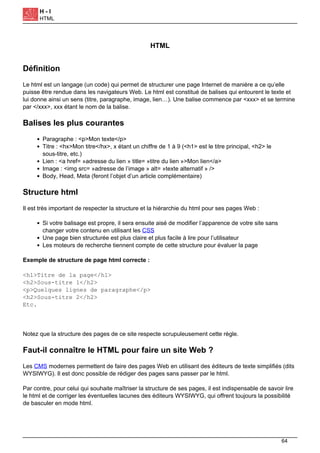 H - I
HTML
HTML
Définition
Le html est un langage (un code) qui permet de structurer une page Internet de manière a ce qu’elle
puisse être rendue dans les navigateurs Web. Le html est constitué de balises qui entourent le texte et
lui donne ainsi un sens (titre, paragraphe, image, lien…). Une balise commence par <xxx> et se termine
par </xxx>, xxx étant le nom de la balise.
Balises les plus courantes
Paragraphe : <p>Mon texte</p>
Titre : <hx>Mon titre</hx>, x étant un chiffre de 1 à 9 (<h1> est le titre principal, <h2> le
sous-titre, etc.)
Lien : <a href= »adresse du lien » title= »titre du lien »>Mon lien</a>
Image : <img src= »adresse de l’image » alt= »texte alternatif » />
Body, Head, Meta (feront l’objet d’un article complémentaire)
Structure html
Il est très important de respecter la structure et la hiérarchie du html pour ses pages Web :
Si votre balisage est propre, il sera ensuite aisé de modifier l’apparence de votre site sans
changer votre contenu en utilisant les CSS
Une page bien structurée est plus claire et plus facile à lire pour l’utilisateur
Les moteurs de recherche tiennent compte de cette structure pour évaluer la page
Exemple de structure de page html correcte :
<h1>Titre de la page</h1>
<h2>Sous-titre 1</h2>
<p>Quelques lignes de paragraphe</p>
<h2>Sous-titre 2</h2>
Etc.
Notez que la structure des pages de ce site respecte scrupuleusement cette règle.
Faut-il connaître le HTML pour faire un site Web ?
Les CMS modernes permettent de faire des pages Web en utilisant des éditeurs de texte simplifiés (dits
WYSIWYG). Il est donc possible de rédiger des pages sans passer par le html.
Par contre, pour celui qui souhaite maîtriser la structure de ses pages, il est indispensable de savoir lire
le html et de corriger les éventuelles lacunes des éditeurs WYSIWYG, qui offrent toujours la possibilité
de basculer en mode html.
64
 