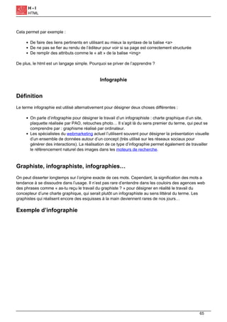 H - I
HTML
Cela permet par exemple :
De faire des liens pertinents en utilisant au mieux la syntaxe de la balise <a>
De ne pas se fier au rendu de l’éditeur pour voir si sa page est correctement structurée
De remplir des attributs comme le « alt » de la balise <img>
De plus, le html est un langage simple. Pourquoi se priver de l’apprendre ?
Infographie
Définition
Le terme infographie est utilisé alternativement pour désigner deux choses différentes :
On parle d’infographie pour désigner le travail d’un infographiste : charte graphique d’un site,
plaquette réalisée par PAO, retouches photo… Il s’agit là du sens premier du terme, qui peut se
comprendre par : graphisme réalisé par ordinateur.
Les spécialistes du webmarketing actuel l’utilisent souvent pour désigner la présentation visuelle
d’un ensemble de données autour d’un concept (très utilisé sur les réseaux sociaux pour
générer des interactions). La réalisation de ce type d’infographie permet également de travailler
le référencement naturel des images dans les moteurs de recherche.
Graphiste, infographiste, infographies…
On peut disserter longtemps sur l’origine exacte de ces mots. Cependant, la signification des mots a
tendance à se dissoudre dans l’usage. Il n’est pas rare d’entendre dans les couloirs des agences web
des phrases comme « as-tu reçu le travail du graphiste ? » pour désigner en réalité le travail du
concepteur d’une charte graphique, qui serait plutôt un infographiste au sens littéral du terme. Les
graphistes qui réalisent encore des esquisses à la main deviennent rares de nos jours…
Exemple d’infographie
65
 