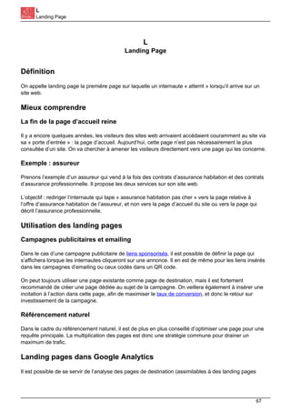 L
Landing Page
L
Landing Page
Définition
On appelle landing page la première page sur laquelle un internaute « atterrit » lorsqu’il arrive sur un
site web.
Mieux comprendre
La fin de la page d’accueil reine
Il y a encore quelques années, les visiteurs des sites web arrivaient accédaient couramment au site via
sa « porte d’entrée » : la page d’accueil. Aujourd’hui, cette page n’est pas nécessairement la plus
consultée d’un site. On va chercher à amener les visiteurs directement vers une page qui les concerne.
Exemple : assureur
Prenons l’exemple d’un assureur qui vend à la fois des contrats d’assurance habitation et des contrats
d’assurance professionnelle. Il propose les deux services sur son site web.
L’objectif : rediriger l’internaute qui tape « assurance habitation pas cher » vers la page relative à
l’offre d’assurance habitation de l’assureur, et non vers la page d’accueil du site ou vers la page qui
décrit l’assurance professionnelle.
Utilisation des landing pages
Campagnes publicitaires et emailing
Dans le cas d’une campagne publicitaire de liens sponsorisés, il est possible de définir la page qui
s’affichera lorsque les internautes cliqueront sur une annonce. Il en est de même pour les liens insérés
dans les campagnes d’emailing ou ceux codés dans un QR code.
On peut toujours utiliser une page existante comme page de destination, mais il est fortement
recommandé de créer une page dédiée au sujet de la campagne. On veillera également à insérer une
incitation à l’action dans cette page, afin de maximiser le taux de conversion, et donc le retour sur
investissement de la campagne.
Référencement naturel
Dans le cadre du référencement naturel, il est de plus en plus conseillé d’optimiser une page pour une
requête principale. La multiplication des pages est donc une stratégie commune pour drainer un
maximum de trafic.
Landing pages dans Google Analytics
Il est possible de se servir de l’analyse des pages de destination (assimilables à des landing pages
67
 
