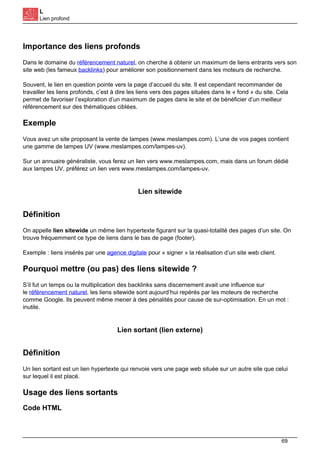 L
Lien profond
Importance des liens profonds
Dans le domaine du référencement naturel, on cherche à obtenir un maximum de liens entrants vers son
site web (les fameux backlinks) pour améliorer son positionnement dans les moteurs de recherche.
Souvent, le lien en question pointe vers la page d’accueil du site. Il est cependant recommander de
travailler les liens profonds, c’est à dire les liens vers des pages situées dans le « fond » du site. Cela
permet de favoriser l’exploration d’un maximum de pages dans le site et de bénéficier d’un meilleur
référencement sur des thématiques ciblées.
Exemple
Vous avez un site proposant la vente de lampes (www.meslampes.com). L’une de vos pages contient
une gamme de lampes UV (www.meslampes.com/lampes-uv).
Sur un annuaire généraliste, vous ferez un lien vers www.meslampes.com, mais dans un forum dédié
aux lampes UV, préférez un lien vers www.meslampes.com/lampes-uv.
Lien sitewide
Définition
On appelle lien sitewide un même lien hypertexte figurant sur la quasi-totalité des pages d’un site. On
trouve fréquemment ce type de liens dans le bas de page (footer).
Exemple : liens insérés par une agence digitale pour « signer » la réalisation d’un site web client.
Pourquoi mettre (ou pas) des liens sitewide ?
S’il fut un temps ou la multiplication des backlinks sans discernement avait une influence sur
le référencement naturel, les liens sitewide sont aujourd’hui repérés par les moteurs de recherche
comme Google. Ils peuvent même mener à des pénalités pour cause de sur-optimisation. En un mot :
inutile.
Lien sortant (lien externe)
Définition
Un lien sortant est un lien hypertexte qui renvoie vers une page web située sur un autre site que celui
sur lequel il est placé.
Usage des liens sortants
Code HTML
69
 