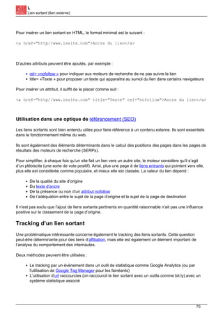 L
Lien sortant (lien externe)
Pour insérer un lien sortant en HTML, le format minimal est le suivant :
<a href="http//www.lesite.com">Ancre du lien</a>
D’autres attributs peuvent être ajoutés, par exemple :
rel= »nofollow » pour indiquer aux moteurs de recherche de ne pas suivre le lien
title= »Texte » pour proposer un texte qui apparaitra au survol du lien dans certains navigateurs
Pour insérer un attribut, il suffit de le placer comme suit :
<a href="http//www.lesite.com" title="Texte" rel="nofollow">Ancre du lien</a>
Utilisation dans une optique de référencement (SEO)
Les liens sortants sont bien entendu utiles pour faire référence à un contenu externe. Ils sont essentiels
dans le fonctionnement même du web.
Ils sont également des éléments déterminants dans le calcul des positions des pages dans les pages de
résultats des moteurs de recherche (SERPs).
Pour simplifier, à chaque fois qu’un site fait un lien vers un autre site, le moteur considère qu’il s’agit
d’un plébiscite (une sorte de vote positif). Ainsi, plus une page à de liens entrants qui pointent vers elle,
plus elle est considérée comme populaire, et mieux elle est classée. La valeur du lien dépend :
De la qualité du site d’origine
Du texte d’ancre
De la présence ou non d’un attribut nofollow
De l’adéquation entre le sujet de la page d’origine et le sujet de la page de destination
Il n’est pas exclu que l’ajout de liens sortants pertinents en quantité raisonnable n’ait pas une influence
positive sur le classement de la page d’origine.
Tracking d’un lien sortant
Une problématique intéressante concerne également le tracking des liens sortants. Cette question
peut-être déterminante pour des liens d’affiliation, mais elle est également un élément important de
l’analyse du comportement des internautes.
Deux méthodes peuvent être utilisées :
Le tracking par un évènement dans un outil de statistique comme Google Analytics (ou par
l’utilisation de Google Tag Manager pour les fainéants)
L’utilisation d’url raccourcies (on raccourcit le lien sortant avec un outils comme bit.ly) avec un
système statistique associé
70
 