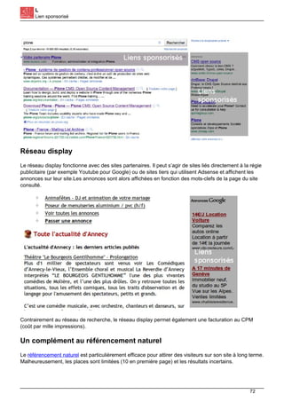 L
Lien sponsorisé
Réseau display
Le réseau display fonctionne avec des sites partenaires. Il peut s’agir de sites liés directement à la régie
publicitaire (par exemple Youtube pour Google) ou de sites tiers qui utilisent Adsense et affichent les
annonces sur leur site.Les annonces sont alors affichées en fonction des mots-clefs de la page du site
consulté.
Contrairement au réseau de recherche, le réseau display permet également une facturation au CPM
(coût par mille impressions).
Un complément au référencement naturel
Le référencement naturel est particulièrement efficace pour attirer des visiteurs sur son site à long terme.
Malheureusement, les places sont limitées (10 en première page) et les résultats incertains.
72
 