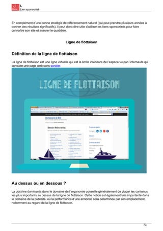 L
Lien sponsorisé
En complément d’une bonne stratégie de référencement naturel (qui peut prendre plusieurs années à
donner des résultats significatifs), il peut donc être utile d’utiliser les liens sponsorisés pour faire
connaître son site et assurer le quotidien.
Ligne de flottaison
Définition de la ligne de flottaison
La ligne de flottaison est une ligne virtuelle qui est la limite inférieure de l’espace vu par l’internaute qui
consulte une page web sans scroller.
Au dessus ou en dessous ?
La doctrine dominante dans le domaine de l’ergonomie conseille généralement de placer les contenus
les plus importants au dessus de la ligne de flottaison. Cette notion est également très importante dans
le domaine de la publicité, où la performance d’une annonce sera déterminée par son emplacement,
notamment au regard de la ligne de flottaison.
73
 
