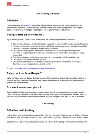 L
Link cloaking (affiliation)
Link cloaking (affiliation)
Définition
Dans le domaine de l’affiliation, il peut être parfois utile de ne pas afficher un lien contenant des
paramètres d’affiliation. On cherche alors à cacher ce lien en le remplaçant par une url « propre » :
c’est le link cloaking, en français « cachage de lien » (pas terrible ce barbarisme).
Pourquoi faire du link cloaking ?
Il y plusieurs (bonnes) raison, lorsqu’on est affilié, de cacher les paramètres d’affiliation :
1. Cela favorise le taux de clic, les liens étant plus propres et moins effrayants pour les utilisateurs
2. Lorsque ces liens sont envoyés par email, cela limite les chances que le courriel soit considéré
comme du spam (les filtres détectent les liens d’affiliation)
3. Cela permet de changer de partenaire d’affiliation d’un clic en changeant la redirection
associée, et ce partout dans un site web, évitant ainsi une modification manuelle des pages
concernées
4. Cela limite les pertes en terme de commissions, notamment du fait de malveillances
5. Cela permet un tracking des liens efficace
6. Cela évite le bannissement de certains bandeaux publicitaires, qui analyse le lien pour
déterminer si une image est une publicité ou non
Source : http://www.thehobbyblogger.com/cloak-affiliate-links/
Est-ce puni par la loi Google ?
La loi étant bien souvent Google dans ce domaine, le link cloaking, à partir du moment ou les liens ne
pointent pas faire des sites frauduleux, n’est pas considéré comme une technique frauduleuse (ce
qu’elle n’est d’ailleurs pas).
Comment le mettre en place ?
Il est possible d’utiliser des services de raccourcisseur d’url. Il est cependant recommandé, quand
c’est possible, de mettre en place son propre système plutôt que de passer par des services tiers, qui
peuvent bloquer ces liens. Il existe pour cela des modules tout prêts pour les CMS les plus utilisés.
Linkbaiting
Définition du linkbaiting
Le linkbaiting regroupe les techniques visant à inciter les internautes (visiteurs comme éditeurs d’autres
sites web) à faire un backlink « naturel » vers un contenu : page web, infographie, vidéo, ou encore jeu.
Contrairement à ce qu’on veut nous faire croire, les actions de linkbaiting sont majoritairement l’œuvre
74
 