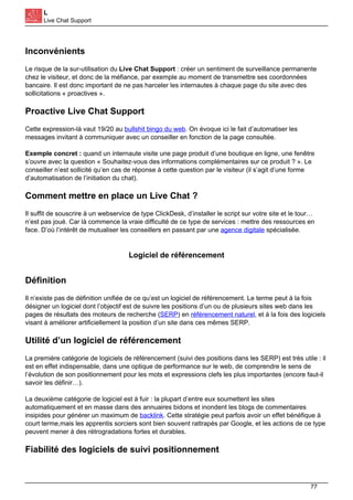 L
Live Chat Support
Inconvénients
Le risque de la sur-utilisation du Live Chat Support : créer un sentiment de surveillance permanente
chez le visiteur, et donc de la méfiance, par exemple au moment de transmettre ses coordonnées
bancaire. Il est donc important de ne pas harceler les internautes à chaque page du site avec des
sollicitations « proactives ».
Proactive Live Chat Support
Cette expression-là vaut 19/20 au bullshit bingo du web. On évoque ici le fait d’automatiser les
messages invitant à communiquer avec un conseiller en fonction de la page consultée.
Exemple concret : quand un internaute visite une page produit d’une boutique en ligne, une fenêtre
s’ouvre avec la question « Souhaitez-vous des informations complémentaires sur ce produit ? ». Le
conseiller n’est sollicité qu’en cas de réponse à cette question par le visiteur (il s’agit d’une forme
d’automatisation de l’initiation du chat).
Comment mettre en place un Live Chat ?
Il suffit de souscrire à un webservice de type ClickDesk, d’installer le script sur votre site et le tour…
n’est pas joué. Car là commence la vraie difficulté de ce type de services : mettre des ressources en
face. D’où l’intérêt de mutualiser les conseillers en passant par une agence digitale spécialisée.
Logiciel de référencement
Définition
Il n’existe pas de définition unifiée de ce qu’est un logiciel de référencement. Le terme peut à la fois
désigner un logiciel dont l’objectif est de suivre les positions d’un ou de plusieurs sites web dans les
pages de résultats des moteurs de recherche (SERP) en référencement naturel, et à la fois des logiciels
visant à améliorer artificiellement la position d’un site dans ces mêmes SERP.
Utilité d’un logiciel de référencement
La première catégorie de logiciels de référencement (suivi des positions dans les SERP) est très utile : il
est en effet indispensable, dans une optique de performance sur le web, de comprendre le sens de
l’évolution de son positionnement pour les mots et expressions clefs les plus importantes (encore faut-il
savoir les définir…).
La deuxième catégorie de logiciel est à fuir : la plupart d’entre eux soumettent les sites
automatiquement et en masse dans des annuaires bidons et inondent les blogs de commentaires
insipides pour générer un maximum de backlink. Cette stratégie peut parfois avoir un effet bénéfique à
court terme,mais les apprentis sorciers sont bien souvent rattrapés par Google, et les actions de ce type
peuvent mener à des rétrogradations fortes et durables.
Fiabilité des logiciels de suivi positionnement
77
 