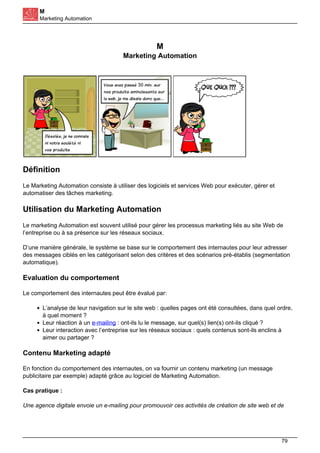 M
Marketing Automation
M
Marketing Automation
Définition
Le Marketing Automation consiste à utiliser des logiciels et services Web pour exécuter, gérer et
automatiser des tâches marketing.
Utilisation du Marketing Automation
Le marketing Automation est souvent utilisé pour gérer les processus marketing liés au site Web de
l’entreprise ou à sa présence sur les réseaux sociaux.
D’une manière générale, le système se base sur le comportement des internautes pour leur adresser
des messages ciblés en les catégorisant selon des critères et des scénarios pré-établis (segmentation
automatique).
Evaluation du comportement
Le comportement des internautes peut être évalué par:
L’analyse de leur navigation sur le site web : quelles pages ont été consultées, dans quel ordre,
à quel moment ?
Leur réaction à un e-mailing : ont-ils lu le message, sur quel(s) lien(s) ont-ils cliqué ?
Leur interaction avec l’entreprise sur les réseaux sociaux : quels contenus sont-ils enclins à
aimer ou partager ?
Contenu Marketing adapté
En fonction du comportement des internautes, on va fournir un contenu marketing (un message
publicitaire par exemple) adapté grâce au logiciel de Marketing Automation.
Cas pratique :
Une agence digitale envoie un e-mailing pour promouvoir ces activités de création de site web et de
79
 