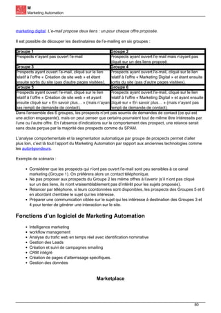 M
Marketing Automation
marketing digital. L’e-mail propose deux liens : un pour chaque offre proposée.
Il est possible de découper les destinataires de l’e-mailing en six groupes :
Groupe 1 Groupe 2
Prospects n’ayant pas ouvert l’e-mail Prospects ayant ouvert l’e-mail mais n’ayant pas
cliqué sur un des liens proposé.
Groupe 3 Groupe 4
Prospects ayant ouvert l’e-mail, cliqué sur le lien
relatif à l’offre « Création de site web » et étant
ensuite sortis du site (pas d’autre pages visitées).
Prospects ayant ouvert l’e-mail, cliqué sur le lien
relatif à l’offre « Marketing Digital » et étant ensuite
sortis du site (pas d’autre pages visitées).
Groupe 5 Groupe 6
Prospects ayant ouvert l’e-mail, cliqué sur le lien
relatif à l’offre « Création de site web » et ayant
ensuite cliqué sur « En savoir plus… » (mais n’ayant
pas rempli de demande de contact).
Prospects ayant ouvert l’e-mail, cliqué sur le lien
relatif à l’offre « Marketing Digital » et ayant ensuite
cliqué sur « En savoir plus… » (mais n’ayant pas
rempli de demande de contact).
Dans l’ensemble des 6 groupes, les prospects n’ont pas soumis de demandes de contact (ce qui est
une action engageante), mais on peut penser que certains pourraient tout de même être intéressés par
l’une ou l’autre offre. En l’absence d’indications sur le comportement des prospect, une relance serait
sans doute perçue par la majorité des prospects comme du SPAM.
L’analyse comportementale et la segmentation automatique par groupe de prospects permet d’aller
plus loin, c’est là tout l’apport du Marketing Automation par rapport aux anciennes technologies comme
les autorépondeurs.
Exemple de scénario :
Considérer que les prospects qui n’ont pas ouvert l’e-mail sont peu sensibles à ce canal
marketing (Groupe 1). On préférera alors un contact téléphonique.
Ne pas proposer aux prospects du Groupe 2 les même offres à l’avenir (s’il n’ont pas cliqué
sur un des liens, ils n’ont vraisemblablement pas d’intérêt pour les sujets proposés).
Relancer par téléphone, si leurs coordonnées sont disponibles, les prospects des Groupes 5 et 6
en abordant d’emblée le sujet qui les intéresse.
Préparer une communication ciblée sur le sujet qui les intéresse à destination des Groupes 3 et
4 pour tenter de générer une interaction sur le site.
Fonctions d’un logiciel de Marketing Automation
Intelligence marketing
workflow management
Analyse du trafic web en temps réel avec identification nominative
Gestion des Leads
Création et suivi de campagnes emailing
CRM intégré
Création de pages d’atterrissage spécifiques.
Gestion des données
Marketplace
80
 