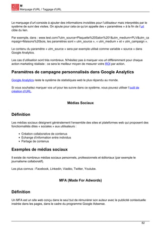 M
Marquage d'URL / Taggage d'URL
Le marquage d’url consiste à ajouter des informations invisibles pour l’utilisateur mais interprétés par le
système de suivi des visites. On ajoute pour cela ce qu’on appelle des « paramètres » à la fin de l’url
cible du lien.
Par exemple, dans : www.test.com/?utm_source=Plaquette%20Salon%201&utm_medium=PLV&utm_ca
mpaign=Maisons%20bois, les paramètres sont « utm_source », « utm_medium » et « utm_campaign ».
Le contenu du paramètre « utm_source » sera par exemple utilisé comme variable « source » dans
Google Analytics.
Les cas d’utilisation sont très nombreux. N’hésitez pas à marquer vos url différemment pour chaque
action marketing réalisée : ce sera le meilleur moyen de mesurer votre ROI par action.
Paramètres de campagne personnalisés dans Google Analytics
Google Analytics reste le système de statistiques web le plus répandu au monde.
Si vous souhaitez marquer vos url pour les suivre dans ce système, vous pouvez utiliser l’outil de
création d’URL.
Médias Sociaux
Définition
Les médias sociaux désignent généralement l’ensemble des sites et plateformes web qui proposent des
fonctionnalités dites « sociales » aux utilisateurs :
Création collaborative de contenus
Echange d’information entre individus
Partage de contenus
Exemples de médias sociaux
Il existe de nombreux médias sociaux personnels, professionnels et éditoriaux (par exemple le
journalisme collaboratif).
Les plus connus : Facebook, Linkedin, Viadéo, Twitter, Youtube.
MFA (Made For Adwords)
Définition
Un MFA est un site web conçu dans le seul but de rémunérer son auteur avec la publicité contextuelle
insérée dans les pages, dans le cadre du programme Google Adsense.
82
 