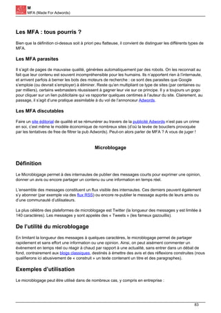 M
MFA (Made For Adwords)
Les MFA : tous pourris ?
Bien que la définition ci-dessus soit à priori peu flatteuse, il convient de distinguer les différents types de
MFA.
Les MFA parasites
Il s’agit de pages de mauvaise qualité, générées automatiquement par des robots. On les reconnait au
fait que leur contenu est souvent incompréhensible pour les humains. Ils n’apportent rien à l’internaute,
et arrivent parfois à berner les bots des moteurs de recherche : ce sont des parasites que Google
s’emploie (ou devrait s’employer) à éliminer. Reste qu’en multipliant ce type de sites (par centaines ou
par milliers), certains webmasters réussissent à gagner leur vie sur ce principe. Il y a toujours un gogo
pour cliquer sur un lien publicitaire qui va rapporter quelques centimes à l’auteur du site. Clairement, au
passage, il s’agit d’une pratique assimilable à du vol de l’annonceur Adwords.
Les MFA discutables
Faire un site éditorial de qualité et se rémunérer au travers de la publicité Adwords n’est pas un crime
en soi, c’est même le modèle économique de nombreux sites (d’où la levée de boucliers provoquée
par les tentatives de free de filtrer la pub Adwords). Peut-on alors parler de MFA ? A vous de juger !
Microblogage
Définition
Le Microblogage permet à des internautes de publier des messages courts pour exprimer une opinion,
donner un avis ou encore partager un contenu ou une information en temps réel.
L’ensemble des messages constituent un flux visible des internautes. Ces derniers peuvent également
s’y abonner (par exemple via des flux RSS) ou encore re-publier le message auprès de leurs amis ou
d’une communauté d’utilisateurs.
La plus célèbre des plateformes de microblogage est Twitter (la longueur des messages y est limitée à
140 caractères). Les messages y sont appelés des « Tweets » (les fameux gazouillis).
De l’utilité du microblogage
En limitant la longueur des messages à quelques caractères, le microblogage permet de partager
rapidement et sans effort une information ou une opinion. Ainsi, on peut aisément commenter un
évènement en temps réel ou réagir à chaud par rapport à une actualité, sans entrer dans un débat de
fond, contrairement aux blogs classiques, destinés à émettre des avis et des réflexions construites (nous
qualifierons ici abusivement de « construit » un texte contenant un titre et des paragraphes).
Exemples d’utilisation
Le microblogage peut être utilisé dans de nombreux cas, y compris en entreprise :
83
 