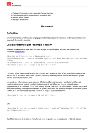 M
Microblogage
Partage d’information entre salariés d’une entreprise
Commentaire sportif d’évènements en temps réel
Recueil d’avis clients
Brèves d’information
Microformat
Définition
Un microformat est une forme de langage permettant de préciser la nature de certaines données d’une
page web de manière explicite.
Les microformats par l’exemple : hentry
Prenons un exemple de page web affichant la page d’une entreprise affichant les informations
suivantes (code source) :
<div>Nom de l'entreprise : Tartempion</div>
<div>Présentation : agence digitale spécialisée dans les applications mobiles
</div>
<div>Mots-clefs : mobile, application, agence digitale</div>
<div>Mise à jour de la page : 12 Mai 2014</div>
L’humain, grâce à sa compréhension des phrases, est capable de faire le lien entre l’information et sa
nature. Par la lecture du texte, notre cerveau identifie que l’entreprise se nomme Tartempion, qu’elle
fait des applications mobiles, etc.
Les systèmes informatiques, eux, peuvent difficilement faire cet exercice : soit ils doivent faire de
l’analyse sémantique, mais le résultat n’est pas garanti, soit il faut leur donner des indications
supplémentaires et codifiées. On va donc ajouter à notre code html ces informations. Si nous prenons le
microformat hentry (utilisé par WordPress) et que nous voulons par exemple indiquer au système que le
12 Mai 2014 est bien la date de mise à jour de la page, il faudra transformer :
<div>Mise à jour de la page : 12 Mai 2014</div>
En :
<div>Mise à jour de la page : <time class="updated" datetime="2014-05-12">11
mai 2014</time></div>
Il suffit simplement de choisir un microformat et de respecter son « vocabulaire ». Dans le cas de
84
 
