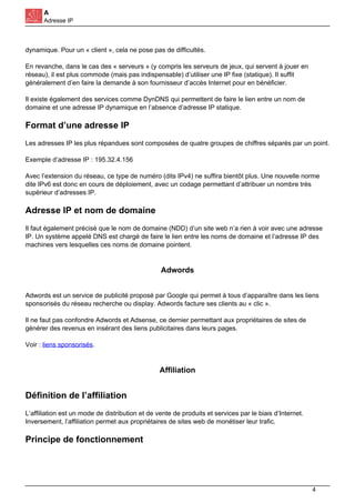 A
Adresse IP
dynamique. Pour un « client », cela ne pose pas de difficultés.
En revanche, dans le cas des « serveurs » (y compris les serveurs de jeux, qui servent à jouer en
réseau), il est plus commode (mais pas indispensable) d’utiliser une IP fixe (statique). Il suffit
généralement d’en faire la demande à son fournisseur d’accès Internet pour en bénéficier.
Il existe également des services comme DynDNS qui permettent de faire le lien entre un nom de
domaine et une adresse IP dynamique en l’absence d’adresse IP statique.
Format d’une adresse IP
Les adresses IP les plus répandues sont composées de quatre groupes de chiffres séparés par un point.
Exemple d’adresse IP : 195.32.4.156
Avec l’extension du réseau, ce type de numéro (dits IPv4) ne suffira bientôt plus. Une nouvelle norme
dite IPv6 est donc en cours de déploiement, avec un codage permettant d’attribuer un nombre très
supérieur d’adresses IP.
Adresse IP et nom de domaine
Il faut également précisé que le nom de domaine (NDD) d’un site web n’a rien à voir avec une adresse
IP. Un système appelé DNS est chargé de faire le lien entre les noms de domaine et l’adresse IP des
machines vers lesquelles ces noms de domaine pointent.
Adwords
Adwords est un service de publicité proposé par Google qui permet à tous d’apparaître dans les liens
sponsorisés du réseau recherche ou display. Adwords facture ses clients au « clic ».
Il ne faut pas confondre Adwords et Adsense, ce dernier permettant aux propriétaires de sites de
générer des revenus en insérant des liens publicitaires dans leurs pages.
Voir : liens sponsorisés.
Affiliation
Définition de l’affiliation
L’affiliation est un mode de distribution et de vente de produits et services par le biais d’Internet.
Inversement, l’affiliation permet aux propriétaires de sites web de monétiser leur trafic.
Principe de fonctionnement
4
 