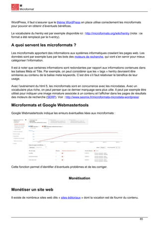 M
Microformat
WordPress, il faut s’assurer que le thème WordPress en place utilise correctement les microformats
pour pouvoir en obtenir d’éventuels bénéfices.
Le vocabulaire du hentry est par exemple disponible ici : http://microformats.org/wiki/hentry (nota : ce
format a été remplacé par le h-entry).
A quoi servent les microformats ?
Les microformats apportent des informations aux systèmes informatiques crawlant les pages web. Les
données sont par exemple lues par les bots des moteurs de recherche, qui vont s’en servir pour mieux
catégoriser l’information.
Il est à noter que certaines informations sont redondantes par rapport aux informations contenues dans
les balises Meta et Title. Par exemple, on peut considérer que les « tags » hentry devraient être
similaires au contenu de la balise meta keywords. C’est dire s’il faut relativiser le bénéfice de leur
usage.
Avec l’avènement du html 5, les microformats sont en concurrence avec les microdatas. Avec un
vocabulaire plus riche, on peut penser que ce dernier marquage sera plus utile. Il peut par exemple être
utilisé pour indiquer une image miniature associée à un contenu et l’afficher dans les pages de résultats
des moteurs de recherche (SERP). Voir : http://www.seomix.fr/microformats-microdata-wordpress/
Microformats et Google Webmastertools
Google Webmastertools indique les erreurs éventuelles liées aux microformats :
Cette fonction permet d’identifier d’éventuels problèmes et de les corriger.
Monétisation
Monétiser un site web
Il existe de nombreux sites web dits « sites éditoriaux » dont la vocation est de fournir du contenu.
85
 