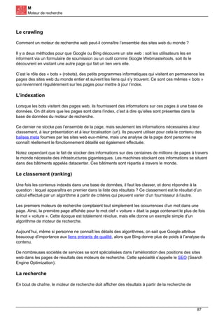 M
Moteur de recherche
Le crawling
Comment un moteur de recherche web peut-il connaître l’ensemble des sites web du monde ?
Il y a deux méthodes pour que Google ou Bing découvre un site web : soit les utilisateurs les en
informent via un formulaire de soumission ou un outil comme Google Webmastertools, soit ils le
découvrent en visitant une autre page qui fait un lien vers elle.
C’est le rôle des « bots » (robots), des petits programmes informatiques qui visitent en permanence les
pages des sites web du monde entier et suivent les liens qui s’y trouvent. Ce sont ces mêmes « bots »
qui reviennent régulièrement sur les pages pour mettre à jour l’index.
L’indexation
Lorsque les bots visitent des pages web, ils fournissent des informations sur ces pages à une base de
données. On dit alors que les pages sont dans l’index, c’est à dire qu’elles sont présentes dans la
base de données du moteur de recherche.
Ce dernier ne stocke pas l’ensemble de la page, mais seulement les informations nécessaires à leur
classement, à leur présentation et à leur localisation (url). Ils peuvent utiliser pour cela le contenu des
balises meta fournies par les sites web eux-même, mais une analyse de la page dont personne ne
connaît réellement le fonctionnement détaillé est également effectuée.
Notez cependant que le fait de stocker des informations sur des centaines de millions de pages à travers
le monde nécessite des infrastructures gigantesques. Les machines stockant ces informations se situent
dans des bâtiments appelés datacenter. Ces bâtiments sont répartis à travers le monde.
Le classement (ranking)
Une fois les contenus indexés dans une base de données, il faut les classer, et donc répondre à la
question : lequel apparaîtra en premier dans la liste des résultats ? Ce classement est le résultat d’un
calcul effectué par un algorithme à partir de critères qui peuvent varier d’un fournisseur à l’autre.
Les premiers moteurs de recherche comptaient tout simplement les occurrences d’un mot dans une
page. Ainsi, la première page affichée pour le mot clef « voiture » était la page contenant le plus de fois
le mot « voiture ». Cette époque est totalement révolue, mais elle donne un exemple simple d’un
algorithme de moteur de recherche.
Aujourd’hui, même si personne ne connaît les détails des algorithmes, on sait que Google attribue
beaucoup d’importance aux liens entrants de qualité, alors que Bing donne plus de poids à l’analyse du
contenu.
De nombreuses sociétés de services se sont spécialisées dans l’amélioration des positions des sites
web dans les pages de résultats des moteurs de recherche. Cette spécialité s’appelle le SEO (Search
Engine Optimization).
La recherche
En bout de chaîne, le moteur de recherche doit afficher des résultats à partir de la recherche de
87
 