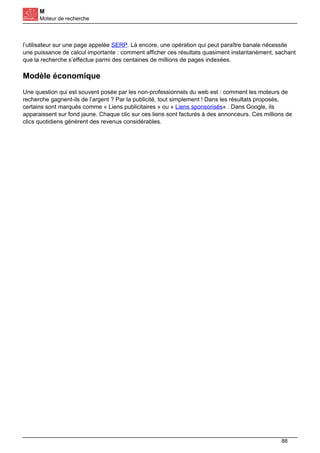 M
Moteur de recherche
l’utilisateur sur une page appelée SERP. Là encore, une opération qui peut paraître banale nécessite
une puissance de calcul importante : comment afficher ces résultats quasiment instantanément, sachant
que la recherche s’effectue parmi des centaines de millions de pages indexées.
Modèle économique
Une question qui est souvent posée par les non-professionnels du web est : comment les moteurs de
recherche gagnent-ils de l’argent ? Par la publicité, tout simplement ! Dans les résultats proposés,
certains sont marqués comme « Liens publicitaires » ou « Liens sponsorisés« . Dans Google, ils
apparaissent sur fond jaune. Chaque clic sur ces liens sont facturés à des annonceurs. Ces millions de
clics quotidiens génèrent des revenus considérables.
88
 