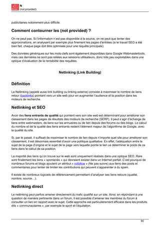 N
(not provided)
publicitaires notoirement plus difficile.
Comment contourner les (not provided) ?
On ne peut pas. Si l’information n’est pas disponible à la source, on ne peut que tenter des
approximations, en analysant par exemple plus finement les pages d’entrées (si le travail SEO a été
bien fait, chaque page doit être optimisée pour une requête principale).
Des données génériques sur les mots-clefs sont également disponibles dans Google Webmastertools,
mais ces dernières ne sont pas reliées aux sessions utilisateurs, donc très peu exploitables dans une
optique d’évaluation de la rentabilité des requêtes.
Netlinking (Link Building)
Définition
Le Netlinking (appelé aussi link building ou linking externe) consiste à maximiser le nombre de liens
retour (backlinks) pointant vers un site web pour en augmenter l’audience et la position dans les
moteurs de recherche.
Netlinking et SEO
Avoir des liens entrants de qualité qui pointent vers son site web est déterminant pour améliorer son
classement dans les pages de résultats des moteurs de recherche (SERP). Il peut s’agir d’échange de
liens entre webmasters, de liens sur les annuaires ou de lien depuis des forums ou des blogs. Le calcul
du nombre et de la qualité des liens entrants restent l’élément majeur de l’algorithme de Google, avec
la qualité du site.
Si, par le passé, il suffisait de maximiser le nombre de lien depuis n’importe quel site pour améliorer son
classement, il est désormais essentiel d’avoir une politique qualitative. En effet, l’adéquation entre le
sujet de la page d’origine et le sujet de la page vers laquelle pointe le lien va déterminer le poids de ce
liens dans le calcul de sa position.
La majorité des liens qu’on trouve sur le web sont uniquement réalisés dans une optique SEO. Rare
sont finalement les liens « spontanés » qui devraient exister dans un Internet parfait. C’est pourquoi de
nombreux forums et blogs ajoutent un attribut « nofollow » (Ne pas suivre) aux liens des posts et
commentaires pour tenter de limiter les contributions qui peuvent s’apparenter à du spam.
Il existe de nombreux logiciels de référencement permettant d’analyser ses liens retours (qualité,
nombre, source…).
Netlinking direct
Le netlinking peut parfois amener directement du trafic qualifié sur un site. Ainsi, en répondant à une
question de manière pertinente dans un forum, il est possible d’amener les membres du forum à
consulter un lien en rapport avec le sujet. Cette approche est particulièrement efficace dans les produits
dits « communautaires », par exemple le sport et l’équitation.
90
 