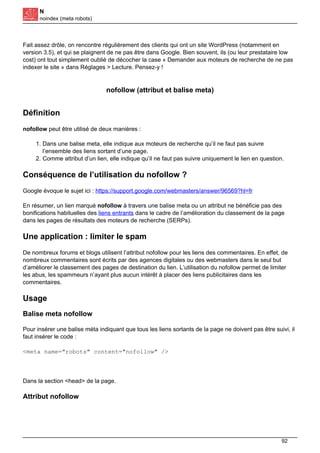 N
noindex (meta robots)
Fait assez drôle, on rencontre régulièrement des clients qui ont un site WordPress (notamment en
version 3.5), et qui se plaignent de ne pas être dans Google. Bien souvent, ils (ou leur prestataire low
cost) ont tout simplement oublié de décocher la case « Demander aux moteurs de recherche de ne pas
indexer le site » dans Réglages > Lecture. Pensez-y !
nofollow (attribut et balise meta)
Définition
nofollow peut être utilisé de deux manières :
1. Dans une balise meta, elle indique aux moteurs de recherche qu’il ne faut pas suivre
l’ensemble des liens sortant d’une page.
2. Comme attribut d’un lien, elle indique qu’il ne faut pas suivre uniquement le lien en question.
Conséquence de l’utilisation du nofollow ?
Google évoque le sujet ici : https://support.google.com/webmasters/answer/96569?hl=fr
En résumer, un lien marqué nofollow à travers une balise meta ou un attribut ne bénéficie pas des
bonifications habituelles des liens entrants dans le cadre de l’amélioration du classement de la page
dans les pages de résultats des moteurs de recherche (SERPs).
Une application : limiter le spam
De nombreux forums et blogs utilisent l’attribut nofollow pour les liens des commentaires. En effet, de
nombreux commentaires sont écrits par des agences digitales ou des webmasters dans le seul but
d’améliorer le classement des pages de destination du lien. L’utilisation du nofollow permet de limiter
les abus, les spammeurs n’ayant plus aucun intérêt à placer des liens publicitaires dans les
commentaires.
Usage
Balise meta nofollow
Pour insérer une balise méta indiquant que tous les liens sortants de la page ne doivent pas être suivi, il
faut insérer le code :
<meta name="robots" content="nofollow" />
Dans la section <head> de la page.
Attribut nofollow
92
 