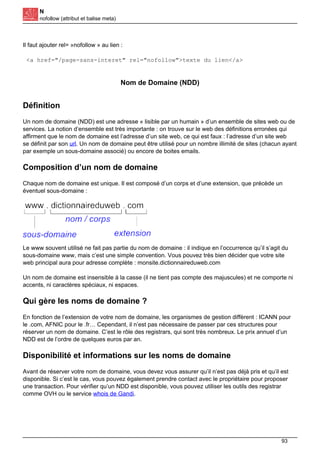 N
nofollow (attribut et balise meta)
Il faut ajouter rel= »nofollow » au lien :
<a href="/page-sans-interet" rel="nofollow">texte du lien</a>
Nom de Domaine (NDD)
Définition
Un nom de domaine (NDD) est une adresse « lisible par un humain » d’un ensemble de sites web ou de
services. La notion d’ensemble est très importante : on trouve sur le web des définitions erronées qui
affirment que le nom de domaine est l’adresse d’un site web, ce qui est faux : l’adresse d’un site web
se définit par son url. Un nom de domaine peut être utilisé pour un nombre illimité de sites (chacun ayant
par exemple un sous-domaine associé) ou encore de boites emails.
Composition d’un nom de domaine
Chaque nom de domaine est unique. Il est composé d’un corps et d’une extension, que précède un
éventuel sous-domaine :
Le www souvent utilisé ne fait pas partie du nom de domaine : il indique en l’occurrence qu’il s’agit du
sous-domaine www, mais c’est une simple convention. Vous pouvez très bien décider que votre site
web principal aura pour adresse complète : monsite.dictionnaireduweb.com
Un nom de domaine est insensible à la casse (il ne tient pas compte des majuscules) et ne comporte ni
accents, ni caractères spéciaux, ni espaces.
Qui gère les noms de domaine ?
En fonction de l’extension de votre nom de domaine, les organismes de gestion diffèrent : ICANN pour
le .com, AFNIC pour le .fr… Cependant, il n’est pas nécessaire de passer par ces structures pour
réserver un nom de domaine. C’est le rôle des registrars, qui sont très nombreux. Le prix annuel d’un
NDD est de l’ordre de quelques euros par an.
Disponibilité et informations sur les noms de domaine
Avant de réserver votre nom de domaine, vous devez vous assurer qu’il n’est pas déjà pris et qu’il est
disponible. Si c’est le cas, vous pouvez également prendre contact avec le propriétaire pour proposer
une transaction. Pour vérifier qu’un NDD est disponible, vous pouvez utiliser les outils des registrar
comme OVH ou le service whois de Gandi.
93
 