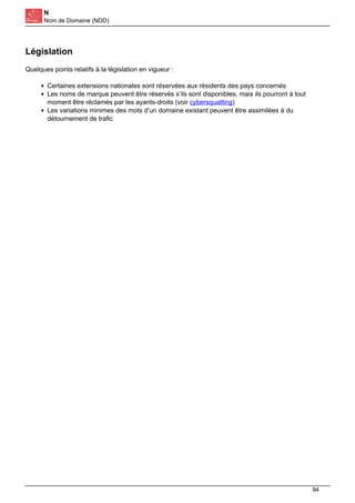 N
Nom de Domaine (NDD)
Législation
Quelques points relatifs à la législation en vigueur :
Certaines extensions nationales sont réservées aux résidents des pays concernés
Les noms de marque peuvent être réservés s’ils sont disponibles, mais ils pourront à tout
moment être réclamés par les ayants-droits (voir cybersquatting)
Les variations minimes des mots d’un domaine existant peuvent être assimilées à du
détournement de trafic
94
 