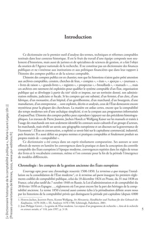 5
Introduction
Ce dictionnaire est le premier outil d’analyse des termes, techniques et réformes comptables
restitués dans leur contexte historique. Il est le fruit du travail d’une équipe composée non seu-
lement d’historiens, mais aussi de juristes et de spécialistes de sciences de gestion, et a fait l’objet
du soutien de l’Agence nationale de la recherche. Il ne constitue pas un dictionnaire des finances
publiques et ne s’intéresse aux institutions et aux politiques financières que dans leur rapport à
l’histoire des comptes publics et de la science comptable.
L’histoire des comptes publics est en chantier, non que les historiens n’aient guère prêté attention
aux archives comptables, censiers, cherches de feux, « comptes », « états », « aperçus », « journaux »,
« livres de raison », « grands-livres », « registres », « prospectus », « brouillards », « manuels »…, mais
ces archives ont rarement été exploitées pour qualifier le système comptable d’un État, organisation
publique qui se développe à partir du xiiie
 siècle et impose, sur un territoire donné, son adminis-
tration militaire, judiciaire et fiscale. Si les comptes qui ont subsisté, d’un fermier, d’un clerc, d’une
fabrique, d’un monastère, d’un hôpital, d’un gentilhomme, d’un marchand, d’un bourgeois, d’une
manufacture, d’un entrepreneur… sont exploités, décrits et analysés, ceux de l’État demeurent encore
mystérieux pour la plupart des chercheurs. La matière est ardue certes, encore que la comptabilité
des temps modernes soit d’une archaïque simplicité, si on la compare aux programmes informatisés
d’aujourd’hui. L’histoire des comptes publics peut cependant s’appuyer sur des précédents historiogra-
phiques. Les travaux de Pierre Jeannin, Jochen Hoock et Wolfgang Kaiser sur les manuels et traités à
l’usage des marchands ont non seulement identifié les contours socio-culturels d’un groupe d’acteurs,
les marchands, mais révélé un savoir, une géographie européenne et un discours sur la gouvernance de
l’économie1
. L’État en construction, a exploité ce savoir bâti sur le capitalisme commercial, industriel,
puis financier. Il a aussi défini ses propres normes et pratiques comptables et finalement produit ses
propres traités de « comptabilité ».
Ce dictionnaire a été conçu dans un esprit résolument comparatiste. Ses auteurs se sont
efforcés de mettre en lumière les convergences dans la pratique et dans la conception du contrôle
comptable des États européens à l’époque moderne, convergences repérées dans les règles de tenue
des livres et le vocabulaire commun, même si l’on constate pour la fin de la période l’émergence
de modèles différenciés.
Chronologie : les comptes de la gestion ancienne des États européens
L’ouvrage opte pour une chronologie resserrée 1500-1850. Le terminus a quo marque l’instal-
lation ou la consolidation de l’État moderne2
, et le terminus ad quem inaugure les premiers règle-
ments codifiés de comptabilité publique, celui du 18 décembre 1824 en Prusse, du 31 mai 1838 en
France, celui plus tardif du 7 octobre 1848 en Russie, la Loi d’administration et de comptabilité du
20 février 1850 en Espagne…, règlements où l’on peut encore lire la part des héritages de la comp-
tabilité ancienne. Le terme 1850 s’entend aussi comme écho à la périodisation définie avant nous
par les historiens de la comptabilité privée qui distinguent la période pré-capitaliste (depuis 4000
1. Hoock Jochen, Jeannin Pierre, Kaiser Wolfgang, Ars Mercatoria, Handbücher und Tracktate für den Gebrauch des
Kaufmanns, 1470-1820, t. III, Analysen 1470-1700, Schöningh, Paderborn, 2001.
2. Jean-Philippe Genet, « La genèse de l’État moderne. Les enjeux d’un programme de recherche », Actes de la recherche
en sciences sociales, n° 118, juin 1997, p. 3-18.
[«Dictionnairehistoriquedelacomptabilitépublique»,Marie-LaureLegay(dir.)]
[PressesuniversitairesdeRennes,2010,www.pur-editions.fr]
 