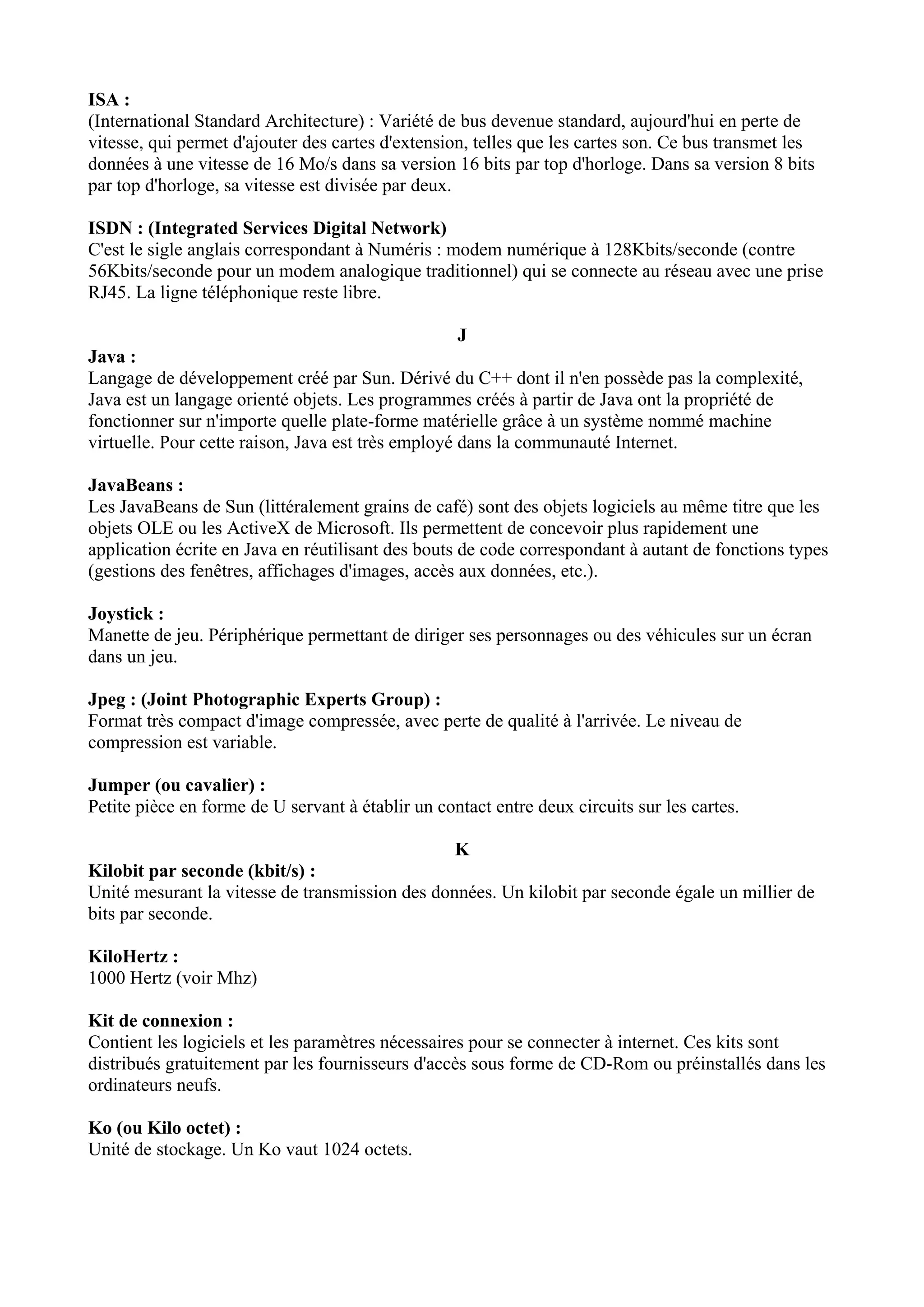 ISA : 
(International Standard Architecture) : Variété de bus devenue standard, aujourd'hui en perte de 
vitesse, qui permet d'ajouter des cartes d'extension, telles que les cartes son. Ce bus transmet les 
données à une vitesse de 16 Mo/s dans sa version 16 bits par top d'horloge. Dans sa version 8 bits 
par top d'horloge, sa vitesse est divisée par deux. 
ISDN : (Integrated Services Digital Network) 
C'est le sigle anglais correspondant à Numéris : modem numérique à 128Kbits/seconde (contre 
56Kbits/seconde pour un modem analogique traditionnel) qui se connecte au réseau avec une prise 
RJ45. La ligne téléphonique reste libre. 
J 
Java : 
Langage de développement créé par Sun. Dérivé du C++ dont il n'en possède pas la complexité, 
Java est un langage orienté objets. Les programmes créés à partir de Java ont la propriété de 
fonctionner sur n'importe quelle plate-forme matérielle grâce à un système nommé machine 
virtuelle. Pour cette raison, Java est très employé dans la communauté Internet. 
JavaBeans : 
Les JavaBeans de Sun (littéralement grains de café) sont des objets logiciels au même titre que les 
objets OLE ou les ActiveX de Microsoft. Ils permettent de concevoir plus rapidement une 
application écrite en Java en réutilisant des bouts de code correspondant à autant de fonctions types 
(gestions des fenêtres, affichages d'images, accès aux données, etc.). 
Joystick : 
Manette de jeu. Périphérique permettant de diriger ses personnages ou des véhicules sur un écran 
dans un jeu. 
Jpeg : (Joint Photographic Experts Group) : 
Format très compact d'image compressée, avec perte de qualité à l'arrivée. Le niveau de 
compression est variable. 
Jumper (ou cavalier) : 
Petite pièce en forme de U servant à établir un contact entre deux circuits sur les cartes. 
K 
Kilobit par seconde (kbit/s) : 
Unité mesurant la vitesse de transmission des données. Un kilobit par seconde égale un millier de 
bits par seconde. 
KiloHertz : 
1000 Hertz (voir Mhz) 
Kit de connexion : 
Contient les logiciels et les paramètres nécessaires pour se connecter à internet. Ces kits sont 
distribués gratuitement par les fournisseurs d'accès sous forme de CD-Rom ou préinstallés dans les 
ordinateurs neufs. 
Ko (ou Kilo octet) : 
Unité de stockage. Un Ko vaut 1024 octets. 
 