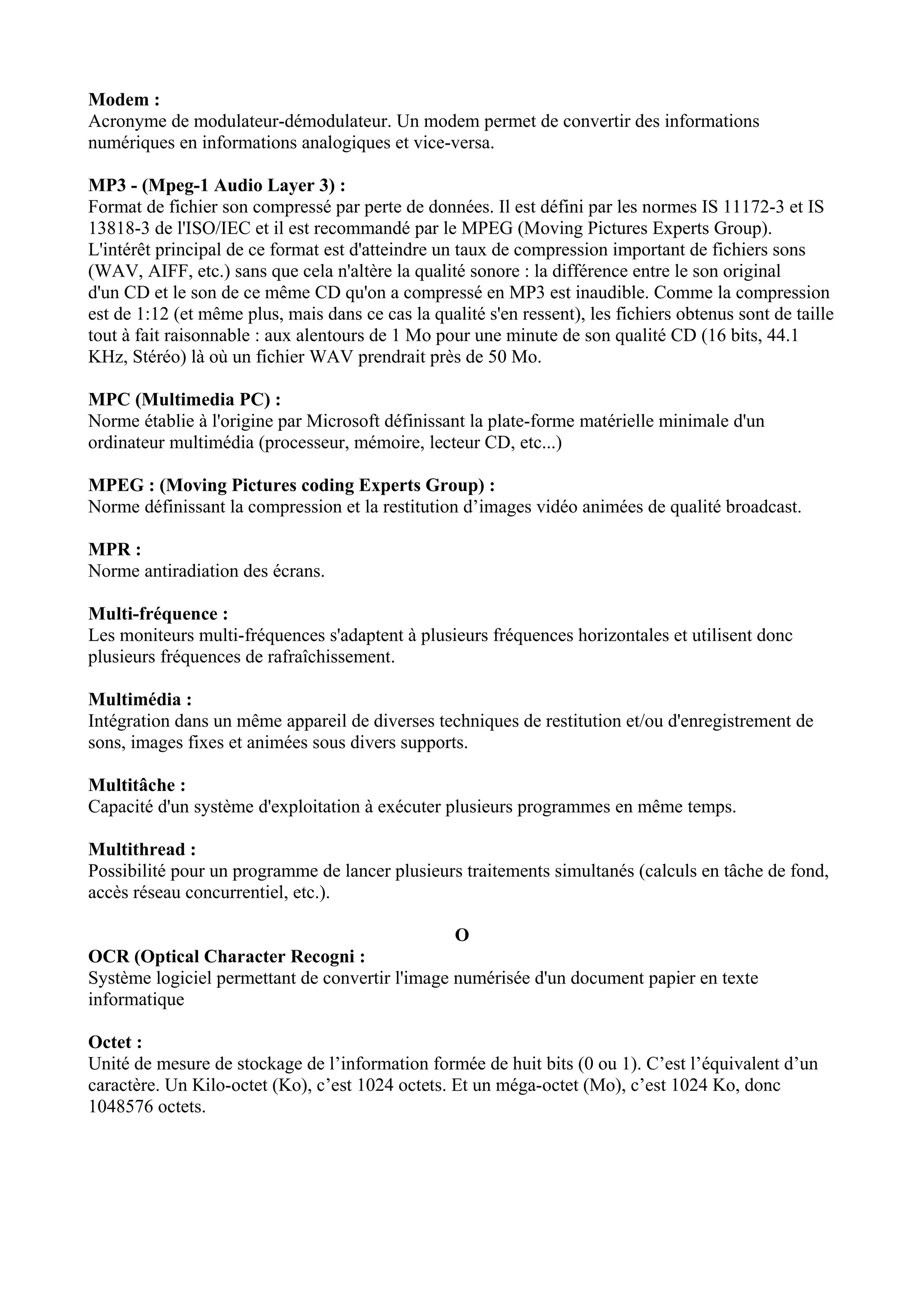 Modem : 
Acronyme de modulateur-démodulateur. Un modem permet de convertir des informations 
numériques en informations analogiques et vice-versa. 
MP3 - (Mpeg-1 Audio Layer 3) : 
Format de fichier son compressé par perte de données. Il est défini par les normes IS 11172-3 et IS 
13818-3 de l'ISO/IEC et il est recommandé par le MPEG (Moving Pictures Experts Group). 
L'intérêt principal de ce format est d'atteindre un taux de compression important de fichiers sons 
(WAV, AIFF, etc.) sans que cela n'altère la qualité sonore : la différence entre le son original 
d'un CD et le son de ce même CD qu'on a compressé en MP3 est inaudible. Comme la compression 
est de 1:12 (et même plus, mais dans ce cas la qualité s'en ressent), les fichiers obtenus sont de taille 
tout à fait raisonnable : aux alentours de 1 Mo pour une minute de son qualité CD (16 bits, 44.1 
KHz, Stéréo) là où un fichier WAV prendrait près de 50 Mo. 
MPC (Multimedia PC) : 
Norme établie à l'origine par Microsoft définissant la plate-forme matérielle minimale d'un 
ordinateur multimédia (processeur, mémoire, lecteur CD, etc...) 
MPEG : (Moving Pictures coding Experts Group) : 
Norme définissant la compression et la restitution d’images vidéo animées de qualité broadcast. 
MPR : 
Norme antiradiation des écrans. 
Multi-fréquence : 
Les moniteurs multi-fréquences s'adaptent à plusieurs fréquences horizontales et utilisent donc 
plusieurs fréquences de rafraîchissement. 
Multimédia : 
Intégration dans un même appareil de diverses techniques de restitution et/ou d'enregistrement de 
sons, images fixes et animées sous divers supports. 
Multitâche : 
Capacité d'un système d'exploitation à exécuter plusieurs programmes en même temps. 
Multithread : 
Possibilité pour un programme de lancer plusieurs traitements simultanés (calculs en tâche de fond, 
accès réseau concurrentiel, etc.). 
O 
OCR (Optical Character Recogni : 
Système logiciel permettant de convertir l'image numérisée d'un document papier en texte 
informatique 
Octet : 
Unité de mesure de stockage de l’information formée de huit bits (0 ou 1). C’est l’équivalent d’un 
caractère. Un Kilo-octet (Ko), c’est 1024 octets. Et un méga-octet (Mo), c’est 1024 Ko, donc 
1048576 octets. 
 