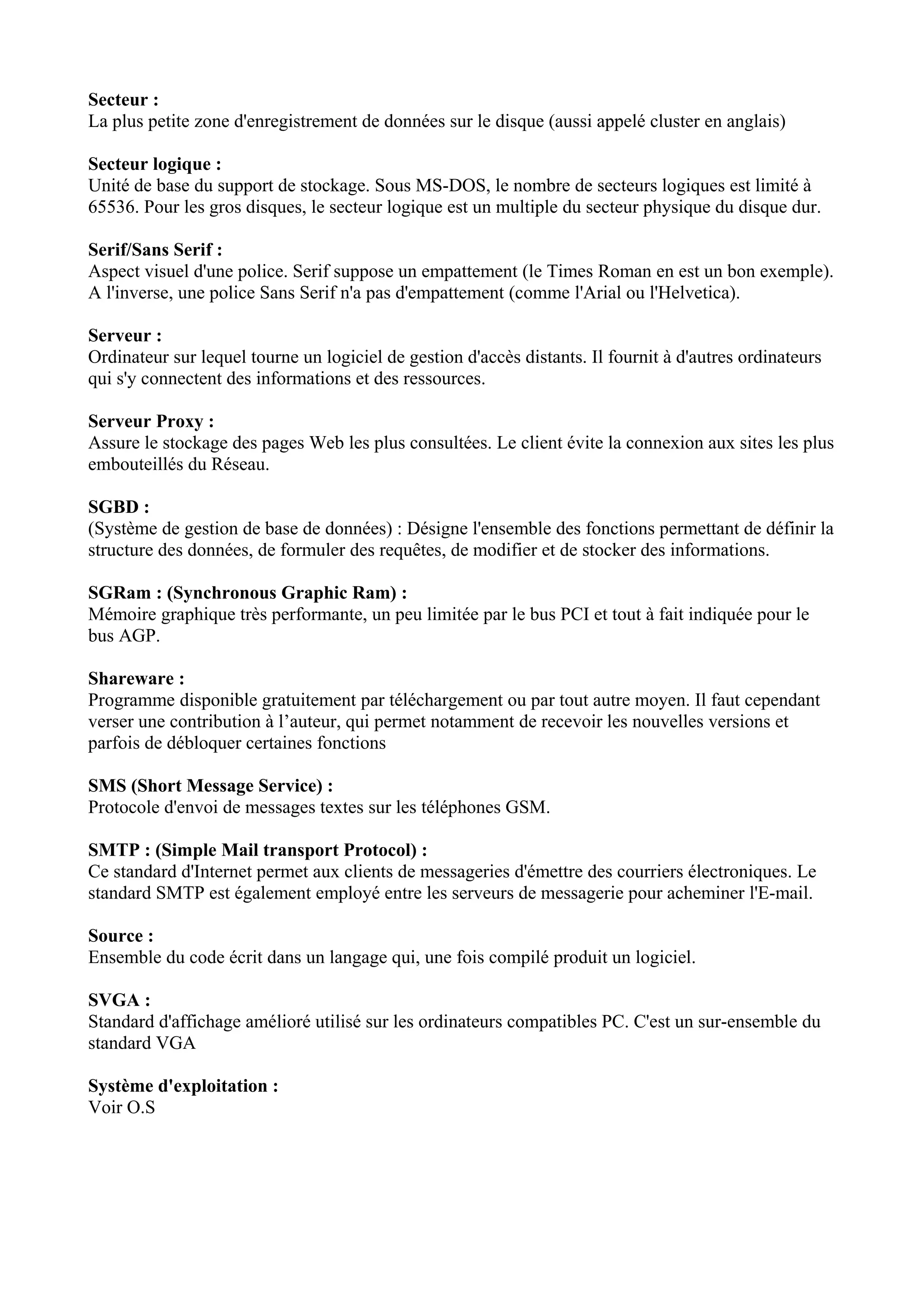 Secteur : 
La plus petite zone d'enregistrement de données sur le disque (aussi appelé cluster en anglais) 
Secteur logique : 
Unité de base du support de stockage. Sous MS-DOS, le nombre de secteurs logiques est limité à 
65536. Pour les gros disques, le secteur logique est un multiple du secteur physique du disque dur. 
Serif/Sans Serif : 
Aspect visuel d'une police. Serif suppose un empattement (le Times Roman en est un bon exemple). 
A l'inverse, une police Sans Serif n'a pas d'empattement (comme l'Arial ou l'Helvetica). 
Serveur : 
Ordinateur sur lequel tourne un logiciel de gestion d'accès distants. Il fournit à d'autres ordinateurs 
qui s'y connectent des informations et des ressources. 
Serveur Proxy : 
Assure le stockage des pages Web les plus consultées. Le client évite la connexion aux sites les plus 
embouteillés du Réseau. 
SGBD : 
(Système de gestion de base de données) : Désigne l'ensemble des fonctions permettant de définir la 
structure des données, de formuler des requêtes, de modifier et de stocker des informations. 
SGRam : (Synchronous Graphic Ram) : 
Mémoire graphique très performante, un peu limitée par le bus PCI et tout à fait indiquée pour le 
bus AGP. 
Shareware : 
Programme disponible gratuitement par téléchargement ou par tout autre moyen. Il faut cependant 
verser une contribution à l’auteur, qui permet notamment de recevoir les nouvelles versions et 
parfois de débloquer certaines fonctions 
SMS (Short Message Service) : 
Protocole d'envoi de messages textes sur les téléphones GSM. 
SMTP : (Simple Mail transport Protocol) : 
Ce standard d'Internet permet aux clients de messageries d'émettre des courriers électroniques. Le 
standard SMTP est également employé entre les serveurs de messagerie pour acheminer l'E-mail. 
Source : 
Ensemble du code écrit dans un langage qui, une fois compilé produit un logiciel. 
SVGA : 
Standard d'affichage amélioré utilisé sur les ordinateurs compatibles PC. C'est un sur-ensemble du 
standard VGA 
Système d'exploitation : 
Voir O.S 
 