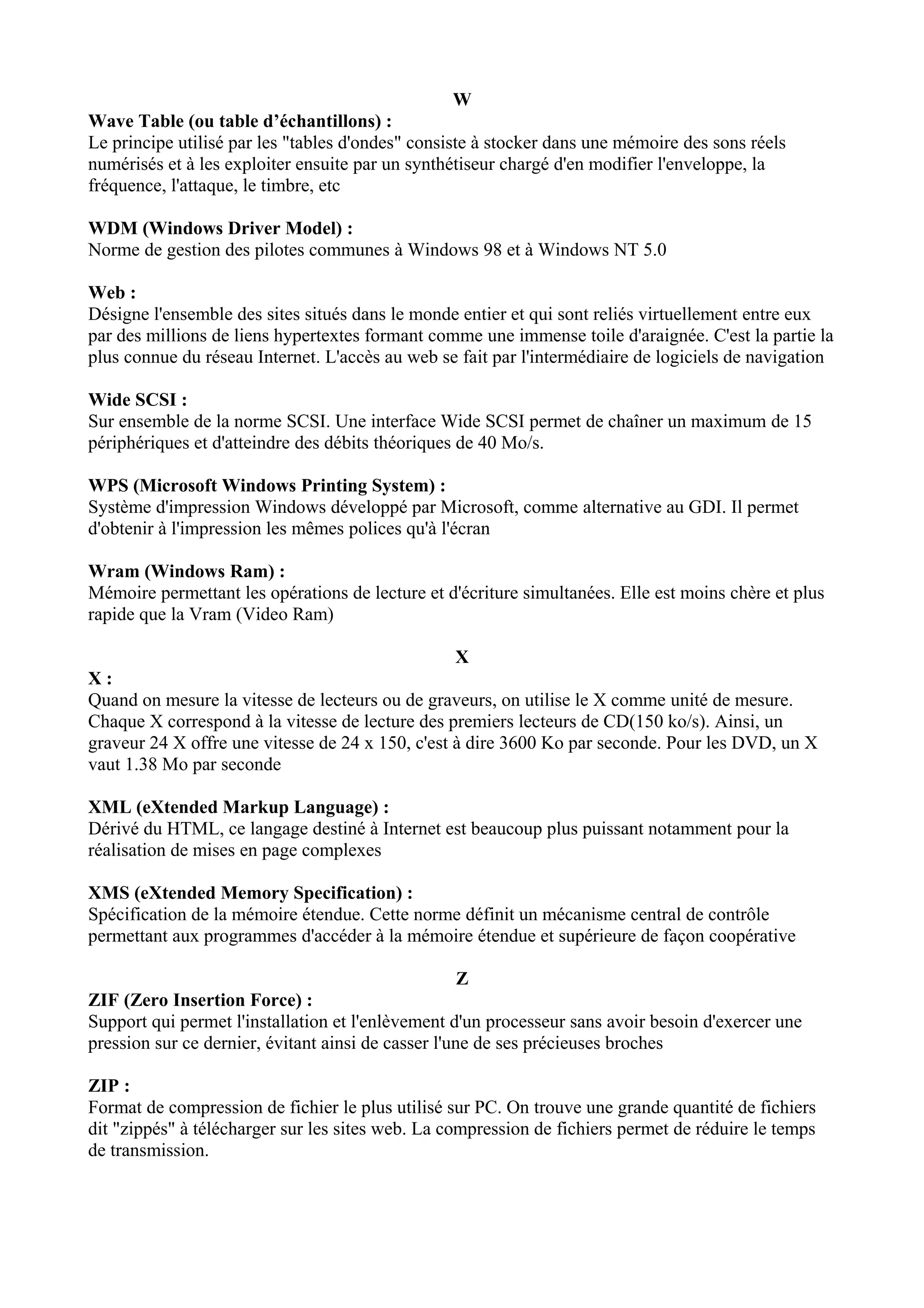 W 
Wave Table (ou table d’échantillons) : 
Le principe utilisé par les "tables d'ondes" consiste à stocker dans une mémoire des sons réels 
numérisés et à les exploiter ensuite par un synthétiseur chargé d'en modifier l'enveloppe, la 
fréquence, l'attaque, le timbre, etc 
WDM (Windows Driver Model) : 
Norme de gestion des pilotes communes à Windows 98 et à Windows NT 5.0 
Web : 
Désigne l'ensemble des sites situés dans le monde entier et qui sont reliés virtuellement entre eux 
par des millions de liens hypertextes formant comme une immense toile d'araignée. C'est la partie la 
plus connue du réseau Internet. L'accès au web se fait par l'intermédiaire de logiciels de navigation 
Wide SCSI : 
Sur ensemble de la norme SCSI. Une interface Wide SCSI permet de chaîner un maximum de 15 
périphériques et d'atteindre des débits théoriques de 40 Mo/s. 
WPS (Microsoft Windows Printing System) : 
Système d'impression Windows développé par Microsoft, comme alternative au GDI. Il permet 
d'obtenir à l'impression les mêmes polices qu'à l'écran 
Wram (Windows Ram) : 
Mémoire permettant les opérations de lecture et d'écriture simultanées. Elle est moins chère et plus 
rapide que la Vram (Video Ram) 
X 
X : 
Quand on mesure la vitesse de lecteurs ou de graveurs, on utilise le X comme unité de mesure. 
Chaque X correspond à la vitesse de lecture des premiers lecteurs de CD(150 ko/s). Ainsi, un 
graveur 24 X offre une vitesse de 24 x 150, c'est à dire 3600 Ko par seconde. Pour les DVD, un X 
vaut 1.38 Mo par seconde 
XML (eXtended Markup Language) : 
Dérivé du HTML, ce langage destiné à Internet est beaucoup plus puissant notamment pour la 
réalisation de mises en page complexes 
XMS (eXtended Memory Specification) : 
Spécification de la mémoire étendue. Cette norme définit un mécanisme central de contrôle 
permettant aux programmes d'accéder à la mémoire étendue et supérieure de façon coopérative 
Z 
ZIF (Zero Insertion Force) : 
Support qui permet l'installation et l'enlèvement d'un processeur sans avoir besoin d'exercer une 
pression sur ce dernier, évitant ainsi de casser l'une de ses précieuses broches 
ZIP : 
Format de compression de fichier le plus utilisé sur PC. On trouve une grande quantité de fichiers 
dit "zippés" à télécharger sur les sites web. La compression de fichiers permet de réduire le temps 
de transmission. 
