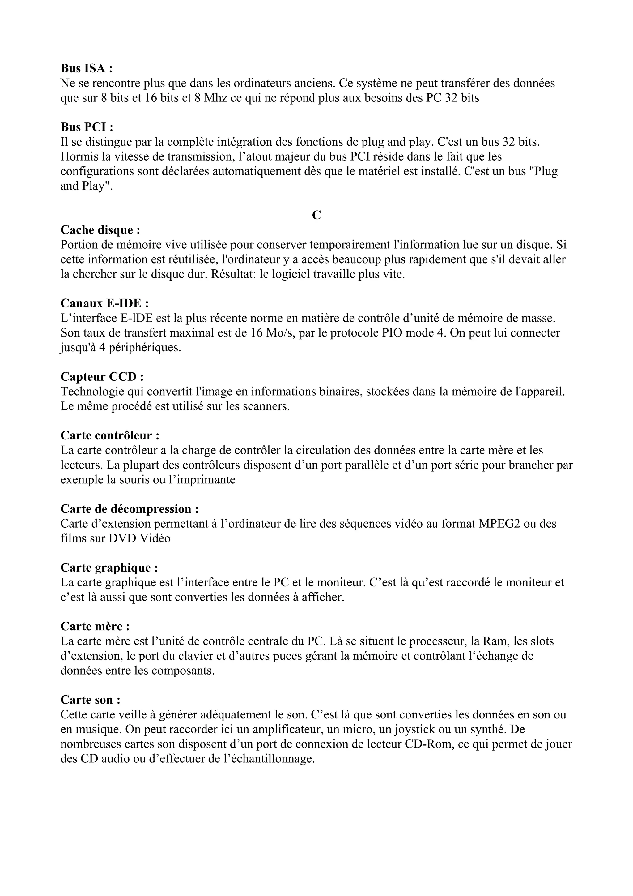 Bus ISA : 
Ne se rencontre plus que dans les ordinateurs anciens. Ce système ne peut transférer des données 
que sur 8 bits et 16 bits et 8 Mhz ce qui ne répond plus aux besoins des PC 32 bits 
Bus PCI : 
Il se distingue par la complète intégration des fonctions de plug and play. C'est un bus 32 bits. 
Hormis la vitesse de transmission, l’atout majeur du bus PCI réside dans le fait que les 
configurations sont déclarées automatiquement dès que le matériel est installé. C'est un bus "Plug 
and Play". 
C 
Cache disque : 
Portion de mémoire vive utilisée pour conserver temporairement l'information lue sur un disque. Si 
cette information est réutilisée, l'ordinateur y a accès beaucoup plus rapidement que s'il devait aller 
la chercher sur le disque dur. Résultat: le logiciel travaille plus vite. 
Canaux E-IDE : 
L’interface E-lDE est la plus récente norme en matière de contrôle d’unité de mémoire de masse. 
Son taux de transfert maximal est de 16 Mo/s, par le protocole PIO mode 4. On peut lui connecter 
jusqu'à 4 périphériques. 
Capteur CCD : 
Technologie qui convertit l'image en informations binaires, stockées dans la mémoire de l'appareil. 
Le même procédé est utilisé sur les scanners. 
Carte contrôleur : 
La carte contrôleur a la charge de contrôler la circulation des données entre la carte mère et les 
lecteurs. La plupart des contrôleurs disposent d’un port parallèle et d’un port série pour brancher par 
exemple la souris ou l’imprimante 
Carte de décompression : 
Carte d’extension permettant à l’ordinateur de lire des séquences vidéo au format MPEG2 ou des 
films sur DVD Vidéo 
Carte graphique : 
La carte graphique est l’interface entre le PC et le moniteur. C’est là qu’est raccordé le moniteur et 
c’est là aussi que sont converties les données à afficher. 
Carte mère : 
La carte mère est l’unité de contrôle centrale du PC. Là se situent le processeur, la Ram, les slots 
d’extension, le port du clavier et d’autres puces gérant la mémoire et contrôlant l‘échange de 
données entre les composants. 
Carte son : 
Cette carte veille à générer adéquatement le son. C’est là que sont converties les données en son ou 
en musique. On peut raccorder ici un amplificateur, un micro, un joystick ou un synthé. De 
nombreuses cartes son disposent d’un port de connexion de lecteur CD-Rom, ce qui permet de jouer 
des CD audio ou d’effectuer de l’échantillonnage. 
 