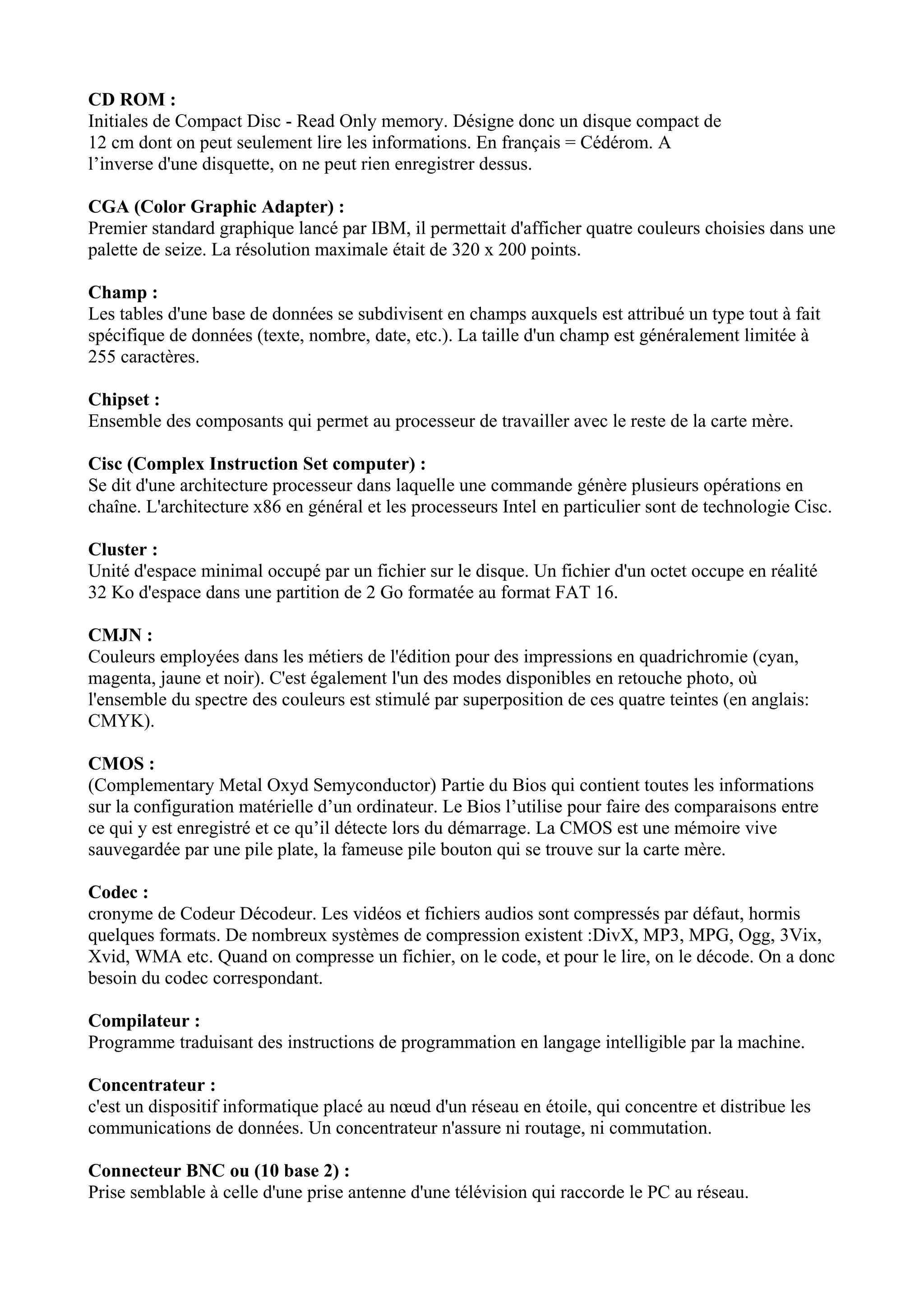 CD ROM : 
Initiales de Compact Disc - Read Only memory. Désigne donc un disque compact de 
12 cm dont on peut seulement lire les informations. En français = Cédérom. A 
l’inverse d'une disquette, on ne peut rien enregistrer dessus. 
CGA (Color Graphic Adapter) : 
Premier standard graphique lancé par IBM, il permettait d'afficher quatre couleurs choisies dans une 
palette de seize. La résolution maximale était de 320 x 200 points. 
Champ : 
Les tables d'une base de données se subdivisent en champs auxquels est attribué un type tout à fait 
spécifique de données (texte, nombre, date, etc.). La taille d'un champ est généralement limitée à 
255 caractères. 
Chipset : 
Ensemble des composants qui permet au processeur de travailler avec le reste de la carte mère. 
Cisc (Complex Instruction Set computer) : 
Se dit d'une architecture processeur dans laquelle une commande génère plusieurs opérations en 
chaîne. L'architecture x86 en général et les processeurs Intel en particulier sont de technologie Cisc. 
Cluster : 
Unité d'espace minimal occupé par un fichier sur le disque. Un fichier d'un octet occupe en réalité 
32 Ko d'espace dans une partition de 2 Go formatée au format FAT 16. 
CMJN : 
Couleurs employées dans les métiers de l'édition pour des impressions en quadrichromie (cyan, 
magenta, jaune et noir). C'est également l'un des modes disponibles en retouche photo, où 
l'ensemble du spectre des couleurs est stimulé par superposition de ces quatre teintes (en anglais: 
CMYK). 
CMOS : 
(Complementary Metal Oxyd Semyconductor) Partie du Bios qui contient toutes les informations 
sur la configuration matérielle d’un ordinateur. Le Bios l’utilise pour faire des comparaisons entre 
ce qui y est enregistré et ce qu’il détecte lors du démarrage. La CMOS est une mémoire vive 
sauvegardée par une pile plate, la fameuse pile bouton qui se trouve sur la carte mère. 
Codec : 
cronyme de Codeur Décodeur. Les vidéos et fichiers audios sont compressés par défaut, hormis 
quelques formats. De nombreux systèmes de compression existent :DivX, MP3, MPG, Ogg, 3Vix, 
Xvid, WMA etc. Quand on compresse un fichier, on le code, et pour le lire, on le décode. On a donc 
besoin du codec correspondant. 
Compilateur : 
Programme traduisant des instructions de programmation en langage intelligible par la machine. 
Concentrateur : 
c'est un dispositif informatique placé au noeud d'un réseau en étoile, qui concentre et distribue les 
communications de données. Un concentrateur n'assure ni routage, ni commutation. 
Connecteur BNC ou (10 base 2) : 
Prise semblable à celle d'une prise antenne d'une télévision qui raccorde le PC au réseau. 
 