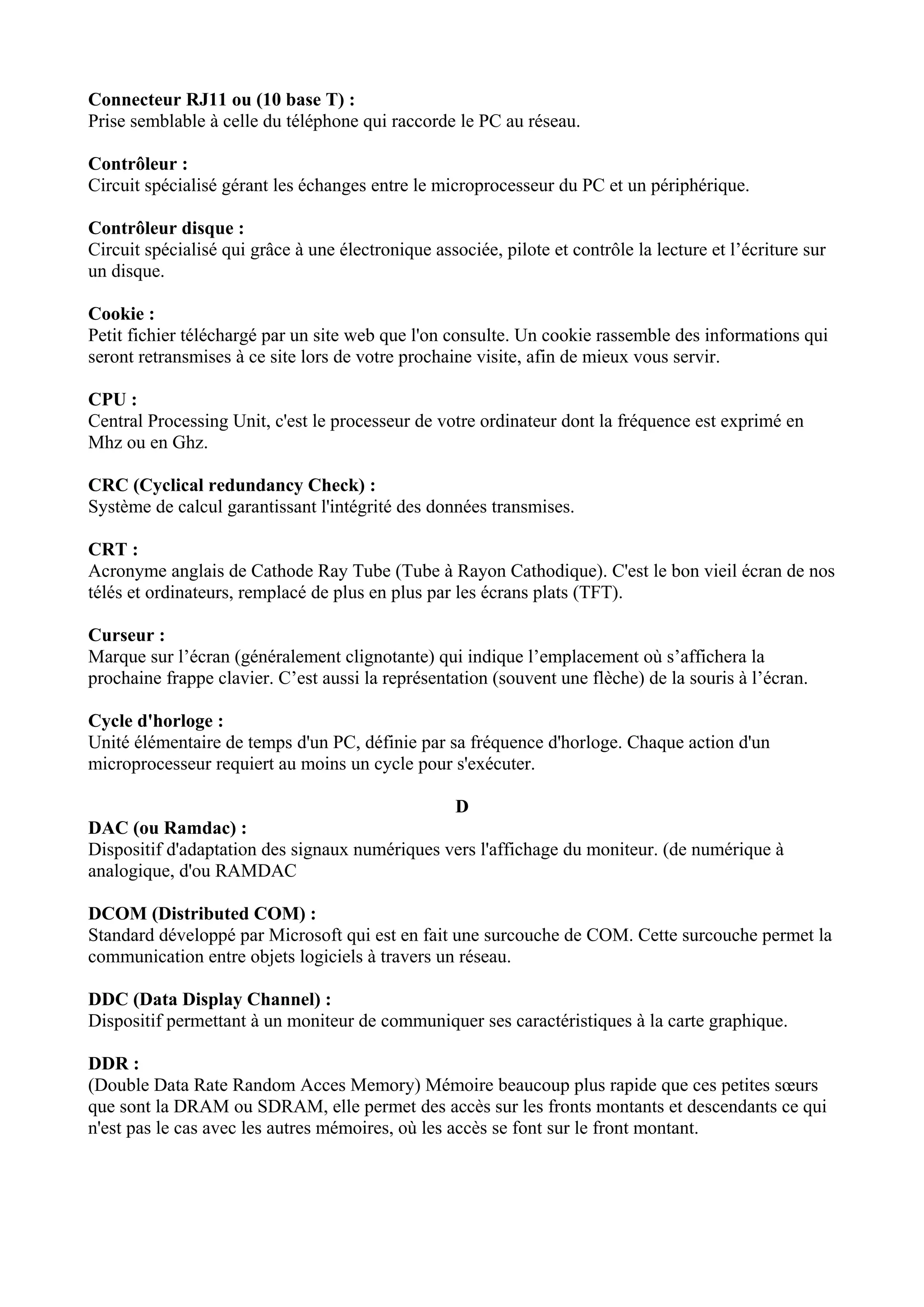 Connecteur RJ11 ou (10 base T) : 
Prise semblable à celle du téléphone qui raccorde le PC au réseau. 
Contrôleur : 
Circuit spécialisé gérant les échanges entre le microprocesseur du PC et un périphérique. 
Contrôleur disque : 
Circuit spécialisé qui grâce à une électronique associée, pilote et contrôle la lecture et l’écriture sur 
un disque. 
Cookie : 
Petit fichier téléchargé par un site web que l'on consulte. Un cookie rassemble des informations qui 
seront retransmises à ce site lors de votre prochaine visite, afin de mieux vous servir. 
CPU : 
Central Processing Unit, c'est le processeur de votre ordinateur dont la fréquence est exprimé en 
Mhz ou en Ghz. 
CRC (Cyclical redundancy Check) : 
Système de calcul garantissant l'intégrité des données transmises. 
CRT : 
Acronyme anglais de Cathode Ray Tube (Tube à Rayon Cathodique). C'est le bon vieil écran de nos 
télés et ordinateurs, remplacé de plus en plus par les écrans plats (TFT). 
Curseur : 
Marque sur l’écran (généralement clignotante) qui indique l’emplacement où s’affichera la 
prochaine frappe clavier. C’est aussi la représentation (souvent une flèche) de la souris à l’écran. 
Cycle d'horloge : 
Unité élémentaire de temps d'un PC, définie par sa fréquence d'horloge. Chaque action d'un 
microprocesseur requiert au moins un cycle pour s'exécuter. 
D 
DAC (ou Ramdac) : 
Dispositif d'adaptation des signaux numériques vers l'affichage du moniteur. (de numérique à 
analogique, d'ou RAMDAC 
DCOM (Distributed COM) : 
Standard développé par Microsoft qui est en fait une surcouche de COM. Cette surcouche permet la 
communication entre objets logiciels à travers un réseau. 
DDC (Data Display Channel) : 
Dispositif permettant à un moniteur de communiquer ses caractéristiques à la carte graphique. 
DDR : 
(Double Data Rate Random Acces Memory) Mémoire beaucoup plus rapide que ces petites soeurs 
que sont la DRAM ou SDRAM, elle permet des accès sur les fronts montants et descendants ce qui 
n'est pas le cas avec les autres mémoires, où les accès se font sur le front montant. 
 